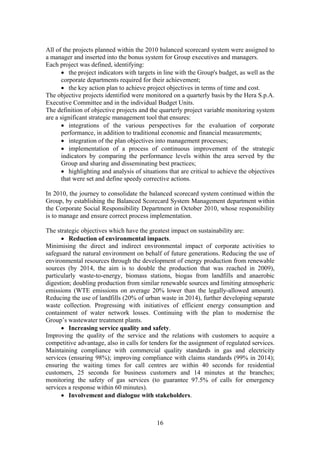 16
All of the projects planned within the 2010 balanced scorecard system were assigned to
a manager and inserted into the bonus system for Group executives and managers.
Each project was defined, identifying:
• the project indicators with targets in line with the Group's budget, as well as the
corporate departments required for their achievement;
• the key action plan to achieve project objectives in terms of time and cost.
The objective projects identified were monitored on a quarterly basis by the Hera S.p.A.
Executive Committee and in the individual Budget Units.
The definition of objective projects and the quarterly project variable monitoring system
are a significant strategic management tool that ensures:
• integrations of the various perspectives for the evaluation of corporate
performance, in addition to traditional economic and financial measurements;
• integration of the plan objectives into management processes;
• implementation of a process of continuous improvement of the strategic
indicators by comparing the performance levels within the area served by the
Group and sharing and disseminating best practices;
• highlighting and analysis of situations that are critical to achieve the objectives
that were set and define speedy corrective actions.
In 2010, the journey to consolidate the balanced scorecard system continued within the
Group, by establishing the Balanced Scorecard System Management department within
the Corporate Social Responsibility Department in October 2010, whose responsibility
is to manage and ensure correct process implementation.
The strategic objectives which have the greatest impact on sustainability are:
• Reduction of environmental impacts.
Minimising the direct and indirect environmental impact of corporate activities to
safeguard the natural environment on behalf of future generations. Reducing the use of
environmental resources through the development of energy production from renewable
sources (by 2014, the aim is to double the production that was reached in 2009),
particularly waste-to-energy, biomass stations, biogas from landfills and anaerobic
digestion; doubling production from similar renewable sources and limiting atmospheric
emissions (WTE emissions on average 20% lower than the legally-allowed amount).
Reducing the use of landfills (20% of urban waste in 2014), further developing separate
waste collection. Progressing with initiatives of efficient energy consumption and
containment of water network losses. Continuing with the plan to modernise the
Group’s wastewater treatment plants.
• Increasing service quality and safety.
Improving the quality of the service and the relations with customers to acquire a
competitive advantage, also in calls for tenders for the assignment of regulated services.
Maintaining compliance with commercial quality standards in gas and electricity
services (ensuring 98%); improving compliance with claims standards (99% in 2014);
ensuring the waiting times for call centres are within 40 seconds for residential
customers, 25 seconds for business customers and 14 minutes at the branches;
monitoring the safety of gas services (to guarantee 97.5% of calls for emergency
services a response within 60 minutes).
• Involvement and dialogue with stakeholders.
 