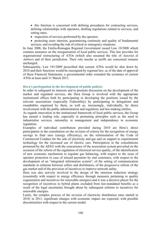 160
• this function is concerned with defining procedures for contracting services,
defining relationships with operators, drafting regulations related to services, and
setting rates;
• inspection of services performed by the operator;
• protecting users interests, guaranteeing continuity and quality of fundamental
services, and avoiding the risk of critical or emergency situations.
In June 2008, the Emilia-Romagna Regional Government issued Law 10/2008 which
contains measures on the reorganisation of local public services. This law provides for
organisational restructuring of ATOs (which also assumed the title of Autorità di
Ambito) and of their jurisdiction. Their role insofar as tariffs are concerned remains
unchanged.
Subsequently, Law 191/2009 prescribed that current ATOs would be shut down by
2010 and their functions would be reassigned by regional law; as of the date of approval
of these Financial Statements, a governmental order extended the existence of current
ATOs at least until 31 March 2011.
Hera’s participation in the development of public policies
In order to safeguard its interests and to promote discussion on the development of the
market and regulated services, the Hera Group is involved with the appropriate
institutional offices both by participating in developing the positions issued by the
relevant associations (especially Federutility) by participating in delegations and
roundtables organised by them, as well as, increasingly, individually, by direct
involvement with the public administration and regulatory and law-making entities.
As regards innovation in the institutional framework of local public services, the Group
has earned a leading role, especially in promoting principles such as the need to
industrialise services, rationality in management and independence in economic
regulation.
Examples of individual contribution provided during 2010 are Hera’s direct
participation in the consultation on the revision of criteria for the recognition of energy
savings in final uses (energy efficiency), on the reformulation of the Code of
Commercial Conduct for the sale of electricity and gas and on support to experimental
technology for the increased use of electric cars. Participation in the consultations
promoted by the AEEG with the concurrence of the association system prevailed on the
occasion of the reform of the regulation of electrical service quality, of the identification
of new economic mechanism to regulate gas balancing, with respect to the issue of
operator protection in case of missed payments by end customers, with respect to the
development of an “integrated information system”, of the setting of communication
standards in relations between sellers and distributors, of the progressive reform of the
gas market and of the provision of incentives to improve network safety.
Hera was also actively involved in the design of the emission reduction strategy
(essentially with respect to energy efficiency through measures pertaining to quality
cogeneration and incentives for renewable energies) and it was a decisive player for the
recognition of incentives to hybrid plants excluded from law-mandated benefits as a
result of the legal uncertainty brought about by subsequent reforms to incentives for
renewable energies.
Lastly, the complex process of the revision of electricity distribution rates started in
2010; in 2011, significant changes with economic impact are expected, with possible
discontinuities with respect to the current model.
 