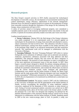 161
Research projects
The Hera Group’s research activities in 2010 chiefly concerned the technological
development of renewable sources, the development of environmental monitoring and
control technologies, energy efficiency, optimisation of the network management.
Particular focus was placed on applied research on systems for the production of energy
from renewable resources through the finalisation of the design for the Laboratory for
Energy, whose construction will start in 2011.
A series of activities aimed at leveraging intellectual property, now considered a
veritable corporate assets in the economic and industrial world, were started. At the end
of 2010, 15 patents for inventions and utility models were held, and 3 more were filed.
Leading research projects were:
• Energy Laboratory. During 2010, the final design of the Energy Laboratory
was nearly completed. It is an experimental centre for research applied on
technologies for the production of energy from renewable and alternative sources,
whose construction will start in Forlì in 2011. The Laboratory will allow to assess
different technologies, starting from those available on the market and those still
in the prototype stage, thanks to an advanced measurement and data acquisition
network. The experimental work will be managed in collaboration with the
University of Bologna.
• Emerging Pollutants. The term “Emerging Pollutants” (EP) refers to various
biologically active substances of anthropic origin such as personal care products,
medicines, psychoactive substances associated with drug addiction and their
metabolites. One particular category that runs across the above categories is
endocrine disruptors. The presence of such substances in water is considered one
of the most significant environmental issues of the past decade. In 2007, Hera
began a research project designed to identify the primary emerging pollutants in
water systems (with particular attention on drinking water), to improve analytical
methods for quantitative determination, and evaluate the effectiveness of removal
from the current treatment systems (water treatment and purification).
Collaborations were started with the Italian Institute of Health, the Mario Negri
Institute and the study group called “Endocrine disruptors and water intended for
human consumption” (EDinwater) promoted by the Amga Foundation of Genoa.
In 2010, the set of parameters to be monitored was defined and a control plan was
implemented.
• Environmental Catalysis. The project, started in 2007 with the collaboration
of the University of Bologna and with the participation of the Italian Institute of
Health, involves investigating the possibility of using traditional catalytic
converters, employed for the abatement of NOx emissions, to abate dioxins as
well. Testing of several commercial catalytic converters was carried out in 2007
with outstanding results, above all for those used in the Group’s plants. In 2008,
the prototype for a new filter was designed and sampling was planned for the
detailed characterisation of the emissions through analyses carried out by Group
laboratories in collaboration with the Italian Institute of Health. Sampling started
in 2009 at the new waste-to-energy plant in Forlì. In parallel, a study was
 