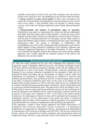 163
available on the market. In 2010, at the end of the evaluation work, the software
licenses were acquired. In 2011, the modelling activity will start within the Group.
• Energy recovery in water service plants. In 2010, some assessments were
carried out on the possibility and technologies to perform energy recovery work in
water service plants. A first feasibility study was develop to perform energy
recovery work within the Bologna purification plant through high performance
volutes.
• Characterisation and analysis of polyethylene pipes in operation.
Polyethylene water pipes are characterised by a failure rate that has traditionally
been higher than that of pipes made of other materials. To study the causes of this
situation in greater depth, a project was launched for a critical analysis of failures,
with the goal of increasing know-how on such pipes, provide simple criteria to
classify the different types of failures, of identifying the main causes and defining
improvement plans. The project is developed in collaboration with
LyondellBasell, one of the world’s leading polyolefin manufacturers, and with the
Plastic Material Testing Laboratory Foundation of the Chemistry, Materials and
Chemical Engineering Department of the Milan Polytechnic. In 2010, samples
were collected from segments of pipes where failures were noted, and the sampled
specimens were visually analysed, the statistical analysis of the failures and
laboratory tests were also started.
Hera invests in innovation and research
In 2010, the studies planned for the year were completed; they pertained to the
agreement signed in September 2009 between Hera, the Modena and Reggio Emilia
University and the Alma Mater Foundation in Bologna, which calls for funding of Euro
248 thousand in 4 years by the Group. Through awards, a doctorate scholarship and
funding for new research, education is promoted for the attainment of high levels of
technical-scientific knowledge and the development of applied research within the
Department of Engineering of Modena. Improving the operation of electrical and
thermal generation plants, fume purification systems in waste-to-energy plants, quality
and safety of electricity distribution grids: these are the issues to be studied. For the
improvement of plant operation, in 2010 an innovative plant layout was completed for
an electric and thermal energy generation plant, combining a waste-to-energy plant with
a natural gas fuelled thermoelectric plant. This plant layout will be developed in 2011.
With regard to waste-to-energy plant fume purification systems, the best technology for
mercury abatement were identified and the various technologies currently used for the
removal of acid gases were compared: in 2011, on the basis of the studies already
carried out, the technologies of interest for Hera will be identified for the purposes of
subsequent activities. For the improvement of the quality and safety of electricity
distribution grid, the effects of the connection of diffuse generation in the operation of
distribution grids were analysed, completing the study specified by the agreement.
This agreement is added to those already implement with DIEM (Dipartimento di
Ingegneria delle Costruzioni Meccaniche Nucleari Aeronautiche e di Metallurgia;
Department of Engineering for Mechanical, Nuclear, Aeronautical and Metallurgical
Constructions) of the University of Bologna and with ENEA. The first one concerns the
study, analysis and construction of systems, techniques and instrumentation aimed at
improving energy efficiency, using renewable sources and limiting the environmental
 