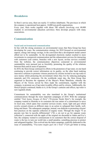 166
Breakdown
In Hera’s service area, there are nearly 3.5 million inhabitants. The provinces in which
the company is operational host approx. 14,000 non-profit organisations.
Every year, Hera works together with about 700 schools (involving over 40,000
students in environmental education activities). Hera develops projects with many
associations.
Communication
Social and environmental communication
In line with the strong awareness on environmental issues that Hera Group has been
developing for years. the communication strategy for 2010 focused on environmental
aspects, energy and energy savings, in the conviction that a development model cannot
afford not to be sustainable. As the de-regulated electricity market resulted in more
investments in commercial communication and the enhancement services for interacting
with customers (call centres, branches with a new layout, on-line services available
from the website), the communication objectives connected to environmental
sustainability were pursued just as forcefully, promoting the quality of the relations
between Hera and its areas of operation.
In 2010, the Hera Group continued its efforts in the promotion of tap water, on one hand
continuing to provide correct information on its quality, on the other hand studying
innovative solutions to promote virtuous practices by citizens invited to use tap water to
save money whilst protecting the environment where they live by reducing packaging
materials and CO2 emissions. On the worldwide water day, the Hera Group thus
organised in Ravenna the signature of the Mayor's Water Manifesto, whereby the
Mayors of the Towns served by Hera made the commitment, together with the
company, to promote use of tap water in public offices and by citizens. Additionally, the
Hera2O project continued; thanks to it, in the Group’s canteens and offices, tap water is
now regularly drunk.
Commitment for sustainability was also translated in the Group’s institutional
communications through the most important campaigns of 2010. With the campaign
entitled “Tutti hanno bisogno di Hera” (“Everyone Needs Hera”), for example, the
company wanted to illustrate to its customers the true nature of a commitment to serve
its local area, which spans four essential services (water, waste, light and gas) which
revolve around citizens as different steps in an action to safeguard their health, well-
being and future. The subsequent campaign, instead, was dedicate to promoting citizens'
best practices on the separate collection of organic waste. Through the slogan “È un
peccato non fare la raccolta differenziata” (“It's a sin not to go for separate waste
collection"), connected with the apple of the original sin discarded at Adam and Eve’s
feet, the company wanted to communicate to its customers that the correct disposal of
waste is the key to turn our world into a small paradise, something precious to protect
and safeguard together. This evolved into the latest campaign, explicitly dedicated to the
issue of sustainability, "Facciamo meglio quel che è bene" ("Let's get better at doing
 