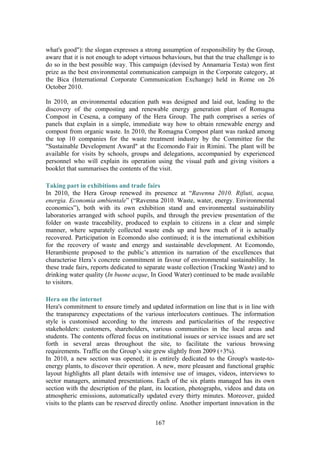 167
what's good"): the slogan expresses a strong assumption of responsibility by the Group,
aware that it is not enough to adopt virtuous behaviours, but that the true challenge is to
do so in the best possible way. This campaign (devised by Annamaria Testa) won first
prize as the best environmental communication campaign in the Corporate category, at
the Bica (International Corporate Communication Exchange) held in Rome on 26
October 2010.
In 2010, an environmental education path was designed and laid out, leading to the
discovery of the composting and renewable energy generation plant of Romagna
Compost in Cesena, a company of the Hera Group. The path comprises a series of
panels that explain in a simple, immediate way how to obtain renewable energy and
compost from organic waste. In 2010, the Romagna Compost plant was ranked among
the top 10 companies for the waste treatment industry by the Committee for the
"Sustainable Development Award" at the Ecomondo Fair in Rimini. The plant will be
available for visits by schools, groups and delegations, accompanied by experienced
personnel who will explain its operation using the visual path and giving visitors a
booklet that summarises the contents of the visit.
Taking part in exhibitions and trade fairs
In 2010, the Hera Group renewed its presence at “Ravenna 2010. Rifiuti, acqua,
energia. Economia ambientale” (“Ravenna 2010. Waste, water, energy. Environmental
economics”), both with its own exhibition stand and environmental sustainability
laboratories arranged with school pupils, and through the preview presentation of the
folder on waste traceability, produced to explain to citizens in a clear and simple
manner, where separately collected waste ends up and how much of it is actually
recovered. Participation in Ecomondo also continued; it is the international exhibition
for the recovery of waste and energy and sustainable development. At Ecomondo,
Herambiente proposed to the public’s attention its narration of the excellences that
characterise Hera’s concrete commitment in favour of environmental sustainability. In
these trade fairs, reports dedicated to separate waste collection (Tracking Waste) and to
drinking water quality (In buone acque, In Good Water) continued to be made available
to visitors.
Hera on the internet
Hera's commitment to ensure timely and updated information on line that is in line with
the transparency expectations of the various interlocutors continues. The information
style is customised according to the interests and particularities of the respective
stakeholders: customers, shareholders, various communities in the local areas and
students. The contents offered focus on institutional issues or service issues and are set
forth in several areas throughout the site, to facilitate the various browsing
requirements. Traffic on the Group’s site grew slightly from 2009 (+3%).
In 2010, a new section was opened; it is entirely dedicated to the Group's waste-to-
energy plants, to discover their operation. A new, more pleasant and functional graphic
layout highlights all plant details with intensive use of images, videos, interviews to
sector managers, animated presentations. Each of the six plants managed has its own
section with the description of the plant, its location, photographs, videos and data on
atmospheric emissions, automatically updated every thirty minutes. Moreover, guided
visits to the plants can be reserved directly online. Another important innovation in the
 