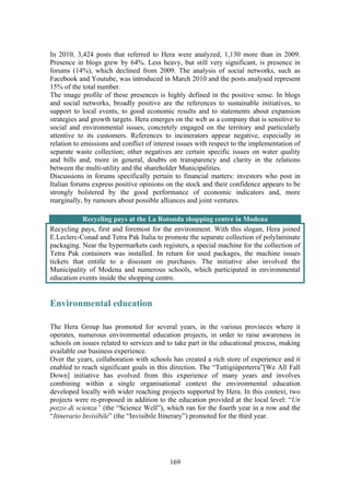 169
In 2010, 3,424 posts that referred to Hera were analyzed, 1,130 more than in 2009.
Presence in blogs grew by 64%. Less heavy, but still very significant, is presence in
forums (14%), which declined from 2009. The analysis of social networks, such as
Facebook and Youtube, was introduced in March 2010 and the posts analysed represent
15% of the total number.
The image profile of these presences is highly defined in the positive sense. In blogs
and social networks, broadly positive are the references to sustainable initiatives, to
support to local events, to good economic results and to statements about expansion
strategies and growth targets. Hera emerges on the web as a company that is sensitive to
social and environmental issues, concretely engaged on the territory and particularly
attentive to its customers. References to incinerators appear negative, especially in
relation to emissions and conflict of interest issues with respect to the implementation of
separate waste collection; other negatives are certain specific issues on water quality
and bills and, more in general, doubts on transparency and clarity in the relations
between the multi-utility and the shareholder Municipalities.
Discussions in forums specifically pertain to financial matters: investors who post in
Italian forums express positive opinions on the stock and their confidence appears to be
strongly bolstered by the good performance of economic indicators and, more
marginally, by rumours about possible alliances and joint ventures.
Recycling pays at the La Rotonda shopping centre in Modena
Recycling pays, first and foremost for the environment. With this slogan, Hera joined
E.Leclerc-Conad and Tetra Pak Italia to promote the separate collection of polylaminate
packaging. Near the hypermarkets cash registers, a special machine for the collection of
Tetra Pak containers was installed. In return for used packages, the machine issues
tickets that entitle to a discount on purchases. The initiative also involved the
Municipality of Modena and numerous schools, which participated in environmental
education events inside the shopping centre.
Environmental education
The Hera Group has promoted for several years, in the various provinces where it
operates, numerous environmental education projects, in order to raise awareness in
schools on issues related to services and to take part in the educational process, making
available our business experience.
Over the years, collaboration with schools has created a rich store of experience and it
enabled to reach significant goals in this direction. The “Tuttigiùperterra”[We All Fall
Down] initiative has evolved from this experience of many years and involves
combining within a single organisational context the environmental education
developed locally with wider reaching projects supported by Hera. In this context, two
projects were re-proposed in addition to the education provided at the local level: “Un
pozzo di scienza” (the “Science Well”), which ran for the fourth year in a row and the
“Itinerario Invisibile” (the “Invisibile Itinerary”) promoted for the third year.
 