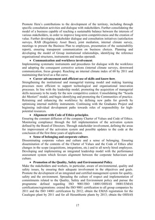 17
Promote Hera’s contributions to the development of the territory, including through
specific consultation activities and dialogue with stakeholders. Further consolidating the
model of a business capable of reaching a sustainable balance between the interests of
various stakeholders, in order to improve long-term competitiveness and the creation of
value. Further developing stakeholder dialogue and consultation initiatives (satisfaction
surveys, RAB (Regulatory Asset Base), joint mediation, internal climate survey,
meetings to present the Business Plan to employees, presentation of the sustainability
report), ensuring transparent communication on business choices. Planning and
developing the model of Group institutional relationships, identifying the reference
organisational structures, instruments and modus operandi.
• Communication and workforce involvement.
Implementing systematic instruments and procedures for dialogue with the workforce
and adopting the consequent corrective actions (internal climate surveys, downward
communication, focus groups). Reaching an internal climate index of 60 by 2011 and
maintaining that level as a flat curve.
• Career advancement and efficient use of skills and know-how.
Strengthening the institutional and managerial training model and making learning
processes more efficient to support technological and organisational innovation
processes. In line with the leadership model, promoting the acquisition of managerial
skills necessary to be ready for the new competitive context. Consolidating the “Scuola
dei Mestieri” model, and begin identifying and promoting the Communities of practice.
Retraining and enhancing the workforce by defining new paths for growth by
optimising internal mobility instruments. Continuing with the Graduates Project and
beginning individual development paths towards roles of responsibility for high-
potential resources.
• Alignment with Code of Ethics principles.
Ensuring the constant diffusion of the company Charter of Values and Code of Ethics.
Monitoring compliance through the full implementation of the activation system
defined by the Board of Directors. Through stakeholder involvement, defining the areas
for improvement of the activation system and possible updates to the code at the
conclusion of the first three years of application.
• Sense of belonging and corporate culture.
Disseminating corporate values and culture and a sense of belonging. Ensuring
dissemination of the contents of the Charter of Values and the Code of Ethics after
changes in the scope (acquisitions, integrations, etc.) and to all newly hired employees.
Developing and implementing an integrated leadership model with the performance
assessment system which favours alignment between the corporate behaviours and
culture.
• Promotion of the Quality, Safety and Environmental Policy.
Make the stakeholders and workers, in particular, aware of environmental, quality and
safety issues, by ensuring their adequate involvement in the objectives and goals.
Promote the development of an integrated and certified management system for quality,
safety and the environment. Spreading the culture of respect and implementation of
commitments related to the Quality, Safety and Environment policy and pursue the
programme defined regarding ISO 9001/ISO 14001/OHSAS 18001/EMAS
certifications/registrations: extend the ISO 9001 certification to all group companies by
2011 and the ISO 14001 certification by 2012; obtain the EMAS registration for the
Casalegno plant by 2011 and for all Herambiente plants by 2013; obtain the OHSAS
 
