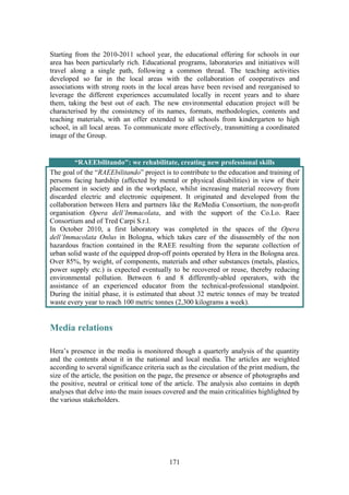 171
Starting from the 2010-2011 school year, the educational offering for schools in our
area has been particularly rich. Educational programs, laboratories and initiatives will
travel along a single path, following a common thread. The teaching activities
developed so far in the local areas with the collaboration of cooperatives and
associations with strong roots in the local areas have been revised and reorganised to
leverage the different experiences accumulated locally in recent years and to share
them, taking the best out of each. The new environmental education project will be
characterised by the consistency of its names, formats, methodologies, contents and
teaching materials, with an offer extended to all schools from kindergarten to high
school, in all local areas. To communicate more effectively, transmitting a coordinated
image of the Group.
“RAEEbilitando": we rehabilitate, creating new professional skills
The goal of the “RAEEbilitando” project is to contribute to the education and training of
persons facing hardship (affected by mental or physical disabilities) in view of their
placement in society and in the workplace, whilst increasing material recovery from
discarded electric and electronic equipment. It originated and developed from the
collaboration between Hera and partners like the ReMedia Consortium, the non-profit
organisation Opera dell’Immacolata, and with the support of the Co.Lo. Raee
Consortium and of Tred Carpi S.r.l.
In October 2010, a first laboratory was completed in the spaces of the Opera
dell’Immacolata Onlus in Bologna, which takes care of the disassembly of the non
hazardous fraction contained in the RAEE resulting from the separate collection of
urban solid waste of the equipped drop-off points operated by Hera in the Bologna area.
Over 85%, by weight, of components, materials and other substances (metals, plastics,
power supply etc.) is expected eventually to be recovered or reuse, thereby reducing
environmental pollution. Between 6 and 8 differently-abled operators, with the
assistance of an experienced educator from the technical-professional standpoint.
During the initial phase, it is estimated that about 32 metric tonnes of may be treated
waste every year to reach 100 metric tonnes (2,300 kilograms a week).
Media relations
Hera’s presence in the media is monitored though a quarterly analysis of the quantity
and the contents about it in the national and local media. The articles are weighted
according to several significance criteria such as the circulation of the print medium, the
size of the article, the position on the page, the presence or absence of photographs and
the positive, neutral or critical tone of the article. The analysis also contains in depth
analyses that delve into the main issues covered and the main criticalities highlighted by
the various stakeholders.
 