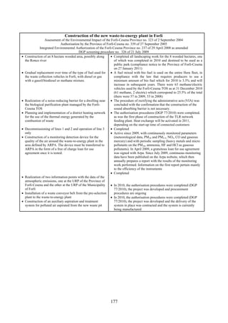 177
Construction of the new waste-to-energy plant in Forlì
Assessment of the Environmental Impact of the Forlì-Cesena Province no. 323 of 2 September 2004
Authorisation by the Province of Forlì-Cesena no. 339 of 27 September 2005
Integrated Environmental Authorization of the Forlì-Cesena Province no. 237 of 29 April 2008 as amended
DGP screening procedure no. 326 of 21 July 2009
• Construction of an 8 hectare wooded area, possibly along
the Ronco river
• Gradual replacement over time of the type of fuel used for
the waste collection vehicles in Forlì, with diesel or gas
with a gasoil/biodiesel or methane mixture.
• Realization of a noise-reducing barrier for a dwelling near
the biological purification plant managed by the Forlì-
Cesena TOS
• Planning and implementation of a district heating network
for the use of the thermal energy generated by the
combustion of waste
• Decommissioning of lines 1 and 2 and operation of line 3
only
• Construction of a monitoring detection device for the
quality of the air around the waste-to-energy plant in the
area defined by ARPA. The device must be transferred to
ARPA in the form of a free of charge loan for use
agreement once it is tested.
• Realization of two information points with the data of the
atmospheric emissions, one at the URP of the Province of
Forlì-Cesena and the other at the URP of the Municipality
of Forlì
• Installation of a waste conveyor belt from the pre-selection
plant to the waste-to-energy plant
• Construction of an auxiliary aspiration and treatment
system for polluted air aspirated from the new waste pit
• Completed all landscaping work for the 8 wooded hectares, one
of which was completed in 2010 and destined to be used as a
public park (compliance notice to the Province of Forlì-Cesena
on 27 January 2011)
• A fuel mixed with bio fuel is used on the entire Hera fleet, in
compliance with the law that requires producers to use a
minimum amount of bio fuel which for 2010 is 3.5% and will
increase in subsequent years. There were 63 methane/electric
vehicles used by the Forlì-Cesena TOS as at 31 December 2010
(61 methane, 2 electric) which correspond to 25.5% of the total
(there were 57 in 2009, 53 in 2008)
• The procedure of rectifying the administrative acts (VIA) was
concluded with the confirmation that the construction of the
sound absorbing barrier is not necessary.
• The authorisation procedures (DGP 77/2010) were completed,
as was the first phase of construction of the TLR network
feeding plant. Heat exchange will be activated in 2011,
depending on the start-up time of connected customers
• Completed
• Active since 2009, with continuously monitored parameters
(meteorological data, PM10 and PM2.5, NO2, CO and gaseous
mercury) and with periodic sampling (heavy metals and micro
pollutants on the PM10, ammonia, HF and HCl as gaseous
pollutants). In April 2009, a gratuitous loan for use agreement
was signed with Arpa. Since July 2009, continuous monitoring
data have been published on the Arpa website, which then
annually prepares a report with the results of the monitoring
work performed. Information on the first report pertain mainly
to the efficiency of the instruments
• Completed
• In 2010, the authorisation procedures were completed (DGP
77/2010), the project was developed and procurement
procedures are ongoing
• In 2010, the authorisation procedures were completed (DGP
77/2010), the project was developed and the delivery of the
system in place was contracted and the system is currently
being manufactured
 