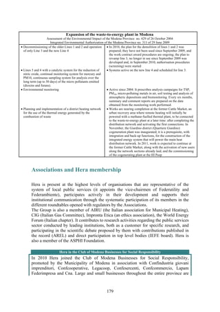 179
Expansion of the waste-to-energy plant in Modena
Assessment of the Environmental Impact of the Modena Province no. 429 of 26 October 2004
Integrated Environmental Authorization of the Modena Province no. 311 of 29 June 2009
• Decommissioning of the older Lines 1 and 2 and operation
of only Line 3 and the new Line 4
• Lines 3 and 4 with a catalytic system for the reduction of
nitric oxide, continual monitoring system for mercury and
PM10, continuous sampling system for analysis over the
long term (up to 30 days) of the micro pollutants emitted
(dioxins and furans).
• Environmental monitoring
• Planning and implementation of a district heating network
for the use of the thermal energy generated by the
combustion of waste
• In 2010, the plan for the demolition of lines 1 and 2 was
prepared; they have not been used since September 2009, and
the work contract award procedures are ongoing; the plan to
revamp line 3, no longer in use since September 2009 was
developed and, in September 2010, authorisation procedures
(screening) were started
• Systems active on the new line 4 and scheduled for line 3.
• Active since 2004. It prescribes analysis campaigns for TSP,
PM10, micro-polluting metals in air, soil testing and analysis of
atmospheric depositions and biomonitoring. Every six months,
summary and comment reports are prepared on the data
obtained from the monitoring work performed.
• Works are nearing completion at the former Cattle Market, an
urban recovery area where remote heating will initially be
powered with a methane-fuelled thermal plant, to be connected
to the waste-to-energy plant at a later time: after completing the
distribution network and activating the first connections. In
November, the Giardino district (Quartiere Giardino)
cogeneration plant was inaugurated; it is a prerequisite, with
integration and back-up functions, for the construction of the
integrated energy system that will power the main heat
distribution network. In 2011, work is expected to continue at
the former Cattle Market, along with the activation of new users
along the network sections already laid, and the commissioning
of the cogenerating plant at the III Peep
Associations and Hera membership
Hera is present at the highest levels of organisations that are representative of the
system of local public services (it appoints the vice-chairmen of Federutility and
Federambiente), participates actively in their development and supports their
institutional communication through the systematic participation of its members in the
different roundtables opened with regulators by the Associations.
The Group is also a member of AIRU (the Italian association for Municipal Heating),
CIG (Italian Gas Committee), Impronta Etica (an ethics association), the World Energy
Forum (Italian chapter). It contributes to research activities regarding the public services
sector conducted by leading institutions, both as a customer for specific research, and
participating in the scientific debate proposed by them with contributions published in
the record (AREL) and direct participation in top level bodies (IEFE board). Hera is
also a member of the ASPHI Foundation.
Hera in the Club of Modena Businesses for Social Responsibility
In 2010 Hera joined the Club of Modena Businesses for Social Responsibility,
promoted by the Municipality of Modena in association with Confindustria giovani
imprenditori, Confcooperative, Legacoop, Confesercenti, Confcommercio, Lapam
Federimpresa and Cna. Large and small businesses throughout the entire province are
 