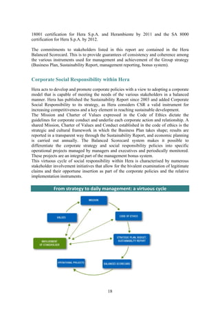18
18001 certification for Hera S.p.A. and Herambiente by 2011 and the SA 8000
certification for Hera S.p.A. by 2012.
The commitments to stakeholders listed in this report are contained in the Hera
Balanced Scorecard. This is to provide guarantees of consistency and coherence among
the various instruments used for management and achievement of the Group strategy
(Business Plan, Sustainability Report, management reporting, bonus system).
Corporate Social Responsibility within Hera
Hera acts to develop and promote corporate policies with a view to adopting a corporate
model that is capable of meeting the needs of the various stakeholders in a balanced
manner. Hera has published the Sustainability Report since 2003 and added Corporate
Social Responsibility to its strategy, as Hera considers CSR a valid instrument for
increasing competitiveness and a key element in reaching sustainable development.
The Mission and Charter of Values expressed in the Code of Ethics dictate the
guidelines for corporate conduct and underlie each corporate action and relationship. A
shared Mission, Charter of Values and Conduct established in the code of ethics is the
strategic and cultural framework in which the Business Plan takes shape; results are
reported in a transparent way through the Sustainability Report, and economic planning
is carried out annually. The Balanced Scorecard system makes it possible to
differentiate the corporate strategy and social responsibility policies into specific
operational projects managed by managers and executives and periodically monitored.
These projects are an integral part of the management bonus system.
This virtuous cycle of social responsibility within Hera is characterised by numerous
stakeholder involvement initiatives that allow for the bivalent examination of legitimate
claims and their opportune insertion as part of the corporate policies and the relative
implementation instruments.
From strategy to daily management: a virtuous cycle 
 