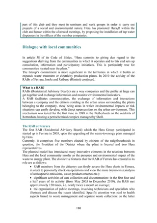 180
part of this club and they meet in seminars and work groups in order to carry out
projects of a social and environmental nature. Hera has promoted Hera2O within the
club and hence within the aforesaid meetings, by proposing the installation of tap water
dispensers in the offices of the member companies.
Dialogue with local communities
In article 58 of its Code of Ethics, “Hera commits to giving due regard to the
suggestions deriving from the communities in which it operates and to this end sets up
consultation, information and participatory initiatives. This is particularly true for
communities located near the plans.”
The Group’s commitment is more significant in the territories in which it builds or
expands waste treatment or electricity production plants. In 2010 the activity of the
RABs of Ferrara, Imola and Raibano (Rimini) continued.
What is a RAB?
RABs (Residential Advisory Boards) are a way companies and the public at large can
get together and exchange information and monitor environmental indicators.
A RAB facilitates communication, the exchange of information and interactions
between a company and the citizens residing in the urban areas surrounding the plants
belonging to the company, these being areas in which environmental impacts or risk
situations can easily develop, with direct repercussions on the urban environment. This
mechanism was tested for the first time in 1998 in the Netherlands on the outskirts of
Rotterdam, hosting a petrochemical complex managed by Shell.
The RAB at Ferrara
The first RAB (Residential Advisory Board) which the Hera Group participated in
started up in Ferrara in 2005, upon the upgrading of the waste-to-energy plant managed
by Hera.
Currently, it comprises five members elected by citizens of the neighbourhoods in
question, the President of the District where the plant is located and two Hera
representatives.
The planned model has introduced many innovative elements in the relations between
Hera and the local community insofar as the presence and environmental impact of the
waste to energy plant. The distinctive features that the RAB of Ferrara has created in its
role are as follows:
• RAB members from the citizenry can freely access the Hera plants in Ferrara,
in order to personally check on operations and view the main documents (analysis
of atmospheric emissions, waste products records etc.):
• significant activities of data collection and documentation: in the first four and
a half years of its activity (from May 2005 to December 2010), the RAB met
approximately 120 times, i.e. nearly twice a month on average;
• the organisation of public meetings, involving technicians and specialists who
illustrate and discuss the issues identified. Specific attention was paid to health
aspects linked to waste management and separate waste collection: on the latter
 