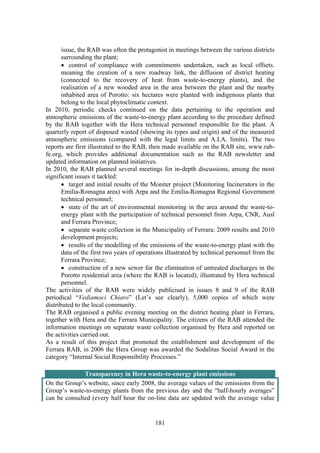 181
issue, the RAB was often the protagonist in meetings between the various districts
surrounding the plant;
• control of compliance with commitments undertaken, such as local offsets.
meaning the creation of a new roadway link, the diffusion of district heating
(connected to the recovery of heat from waste-to-energy plants), and the
realisation of a new wooded area in the area between the plant and the nearby
inhabited area of Porotto: six hectares were planted with indigenous plants that
belong to the local phytoclimatic context.
In 2010, periodic checks continued on the data pertaining to the operation and
atmospheric emissions of the waste-to-energy plant according to the procedure defined
by the RAB together with the Hera technical personnel responsible for the plant. A
quarterly report of disposed wasted (showing its types and origin) and of the measured
atmospheric emissions (compared with the legal limits and A.I.A. limits). The two
reports are first illustrated to the RAB, then made available on the RAB site, www.rab-
fe.org, which provides additional documentation such as the RAB newsletter and
updated information on planned initiatives.
In 2010, the RAB planned several meetings for in-depth discussions, among the most
significant issues it tackled:
• target and initial results of the Moniter project (Monitoring Incinerators in the
Emilia-Romagna area) with Arpa and the Emilia-Romagna Regional Government
technical personnel;
• state of the art of environmental monitoring in the area around the waste-to-
energy plant with the participation of technical personnel from Arpa, CNR, Ausl
and Ferrara Province;
• separate waste collection in the Municipality of Ferrara: 2009 results and 2010
development projects;
• results of the modelling of the emissions of the waste-to-energy plant with the
data of the first two years of operations illustrated by technical personnel from the
Ferrara Province;
• construction of a new sewer for the elimination of untreated discharges in the
Porotto residential area (where the RAB is located), illustrated by Hera technical
personnel.
The activities of the RAB were widely publicised in issues 8 and 9 of the RAB
periodical “Vediamoci Chiaro” (Let’s see clearly), 5,000 copies of which were
distributed to the local community.
The RAB organised a public evening meeting on the district heating plant in Ferrara,
together with Hera and the Ferrara Municipality. The citizens of the RAB attended the
information meetings on separate waste collection organised by Hera and reported on
the activities carried out.
As a result of this project that promoted the establishment and development of the
Ferrara RAB, in 2006 the Hera Group was awarded the Sodalitas Social Award in the
category “Internal Social Responsibility Processes.”
Transparency in Hera waste-to-energy plant emissions
On the Group’s website, since early 2008, the average values of the emissions from the
Group’s waste-to-energy plants from the previous day and the “half-hourly averages”
can be consulted (every half hour the on-line data are updated with the average value
 
