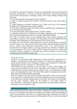 182
recorded over the past 30 minutes). The data are automatically sent from the detection
systems, operational on a 24/7 basis in all plants (the Group’s waste-to-energy plants
are located in the provinces of Bologna, Ferrara, Forlì-Cesena, Modena, Ravenna and
Rimini).
As a further guarantee of transparency, Hera commits to:
- daily or weekly reporting of the half-hour and daily averages to the control agency
(ARPA);
- yearly reporting on the plant’s operations, by 30 April every year, to the competent
authorities (Provinces) and control agency (ARPA);
- if the plant is EMAS certified, the control results are published upon formalisation of
the “Environmental Declaration”;
- for the Ferrara plant, make quarterly reports available to RAB;
- publishing annual data in comparison with legally established limits and Integrated
Environmental Authorisation limits in the Group’s Sustainability Report.
In order to facilitate access to the monitored data, touch screens displaying the
atmospheric emissions were installed at the Municipality of Coriano (Rimini) and the
branches at the Municipality of Forlì and the Province of Forlì-Cesena.
In 2010, a new web channel, entirely dedicated to waste-to-energy plants, was opened,
to offer clearer, more easily viewed contents with videos, interactive graphic animations
and a simpler, more captivating communication style. It was well received, as
confirmed by the higher number of accesses progressively recorded: the number of
visits increased by 112% (over 16,000 in 2010). Among the new services created, the
calendar with the availability of all guided tours and the possibility to reserve them
online directly from the Hera Group’s site.
The RAB at Imola
Linked to the cogeneration plant constructed in Imola, the RAB is composed of 12
members: 3 representatives of Hera and 9 residents, 3 of which were appointed by two
forums (district boards), one by a Residents Committee, and 6 elected on 12 April 2007
through public elections in which over 2,700 residents voted.
After sharing the main documents on the new plant, in order to better address the
various issues and render the work of the organisation more effective, the RAB has
established three internal working groups: technical issues, environmental and health
issues, and communication issues. The work of these groups is ongoing, based on work
plans shared with all the members of the RAB.
From its inception to the end of 2010, the RAB met publicly 41 times, once per month
on average, while visiting the plant several times during the year for onsite inspections,
in the construction and the operating phase of the plant. The minutes of the meetings
and the onsite inspection reports are all available on the RAB website at
www.rabimola.it. Furthermore, it organises and promotes an annual public meeting for
all citizens in order to present its work.
The Imola RAB studies air quality
The Imola RAB promoted a study of air quality, to identify the weight of the different
sources of atmospheric emissions and the impact on the health of the Imola population.
The study, launched in late 2010, is a national pilot project. Funded by the Emilia-
Romagna Regional Government and by the Municipality of Imola, it will be developed
 