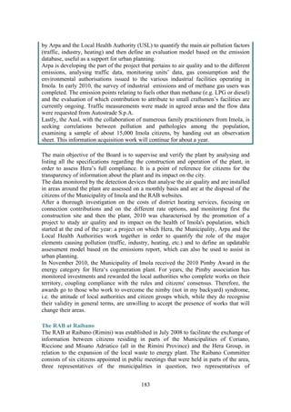 183
by Arpa and the Local Health Authority (USL) to quantify the main air pollution factors
(traffic, industry, heating) and then define an evaluation model based on the emission
database, useful as a support for urban planning.
Arpa is developing the part of the project that pertains to air quality and to the different
emissions, analysing traffic data, monitoring units’ data, gas consumption and the
environmental authorisations issued to the various industrial facilities operating in
Imola. In early 2010, the survey of industrial emissions and of methane gas users was
completed. The emission points relating to fuels other than methane (e.g. LPG or diesel)
and the evaluation of which contribution to attribute to small craftsmen’s facilities are
currently ongoing. Traffic measurements were made in agreed areas and the flow data
were requested from Autostrade S.p.A.
Lastly, the Ausl, with the collaboration of numerous family practitioners from Imola, is
seeking correlations between pollution and pathologies among the population,
examining a sample of about 15,000 Imola citizens, by handing out an observation
sheet. This information acquisition work will continue for about a year.
The main objective of the Board is to supervise and verify the plant by analysing and
listing all the specifications regarding the construction and operation of the plant, in
order to assess Hera’s full compliance. It is a point of reference for citizens for the
transparency of information about the plant and its impact on the city.
The data monitored by the detection devices that analyse the air quality and are installed
in areas around the plant are assessed on a monthly basis and are at the disposal of the
citizens of the Municipality of Imola and the RAB websites.
After a thorough investigation on the costs of district heating services, focusing on
connection contributions and on the different rate options, and monitoring first the
construction site and then the plant, 2010 was characterised by the promotion of a
project to study air quality and its impact on the health of Imola's population, which
started at the end of the year: a project on which Hera, the Municipality, Arpa and the
Local Health Authorities work together in order to quantify the role of the major
elements causing pollution (traffic, industry, heating, etc.) and to define an updatable
assessment model based on the emissions report, which can also be used to assist in
urban planning.
In November 2010, the Municipality of Imola received the 2010 Pimby Award in the
energy category for Hera‘s cogeneration plant. For years, the Pimby association has
monitored investments and rewarded the local authorities who complete works on their
territory, coupling compliance with the rules and citizens' consensus. Therefore, the
awards go to those who work to overcome the nimby (not in my backyard) syndrome,
i.e. the attitude of local authorities and citizen groups which, while they do recognise
their validity in general terms, are unwilling to accept the presence of works that will
change their areas.
The RAB at Raibano
The RAB at Raibano (Rimini) was established in July 2008 to facilitate the exchange of
information between citizens residing in parts of the Municipalities of Coriano,
Riccione and Misano Adriatico (all in the Rimini Province) and the Hera Group, in
relation to the expansion of the local waste to energy plant. The Raibano Committee
consists of six citizens appointed in public meetings that were held in parts of the area,
three representatives of the municipalities in question, two representatives of
 