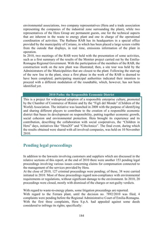 184
environmental associations, two company representatives (Hera and a trade association
representing the companies of the industrial zone surrounding the plant), while two
representatives of the Hera Group are permanent guests, one for the technical aspects
that are inherent in the waste to energy plant and one in charge of the operational
coordination of activities. The Raibano RAB has its headquarters in a special office
provided by the municipality of Coriano, in which has been placed a large screen visible
from the outside that displays, in real time, emissions information of the plant in
operation.
In 2010, two meetings of the RAB were held with the presentation of some activities,
such as a first summary of the results of the Moniter project carried out by the Emilia-
Romagna Regional Government. With the participation of the members of the RAB, the
construction work on the new plant was illustrated; then, a site tour was held by the
Administrators of the Municipalities that are closest to the plant. Following the start-up
of the new line in the plant, since a first phase in the work of the RAB is deemed to
have been completed, participating municipal authorities indicated their intention to
proceed with a different modulation of the roundtable, which, however, has not been
identified yet.
2010 Paths: the Responsible Economic District
This is a project for widespread adoption of a responsible enterprise culture, promoted
by the Chamber of Commerce of Rimini and by the “Figli del Mondo” (Children of the
World) Association. The initiative was launched in 2008 with the purpose of identifying
and sharing different players to contribute to the creation of a responsible economic
district that bases its development on responsibility, putting together economic growth,
social cohesion and environmental protection. Hera brought its experience and its
contribution, describing the collaboration with social cooperatives, the “Children in
Hera” days, initiatives like “Hera2O” and “CiboAmico”. The final event, during which
the results obtained were shared with all involved companies, was held on 10 November
2010.
Pending legal proceedings
In addition to the lawsuits involving customers and suppliers which are discussed in the
relative sections of this report, at the end of 2010 there were another 153 pending legal
proceedings involving various issues concerning claims for compensation connected to
the management of the services provided by Hera.
At the close of 2010, 127 criminal proceedings were pending; of these, 38 were carried
initiated in 2010. Most of these proceedings regard non-compliance with environmental
requirements or regulations, without significant damage to the environment. In 2010, 20
proceedings were closed, mostly with dismissal of the charges or not-guilty verdicts.
With regard to waste-to-energy plants, some litigation proceedings are reported.
With regard to the Ferrara plant, until the decision no. 7892/2010 was filed, 4
complaints were pending before the Regional Administrative Court of Emilia-Romagna.
With the first three complaints, Hera S.p.A. had appealed against some deeds
considered to infringe its rights; specifically:
 