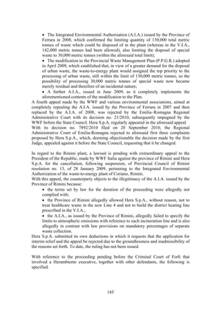 185
• The Integrated Environmental Authorisation (A.I.A.) issued by the Province of
Ferrara in 2008, which confirmed the limiting quantity of 130,000 total metric
tonnes of waste which could be disposed of in the plant (whereas in the V.I.A.,
142,000 metric tonnes had been allowed), also limiting the disposal of special
waste to 30,000 metric tonnes (within the aforesaid total limit);
• The modification to the Provincial Waste Management Plan (P.P.G.R.) adopted
in April 2009, which established that, in view of a greater demand for the disposal
of urban waste, the waste-to-energy plant would assigned the top priority to the
processing of urban waste, still within the limit of 130,000 metric tonnes, so the
possibility of processing 30,000 metric tonnes of special waste now became
merely residual and therefore of an incidental nature;
• A further A.I.A., issued in June 2009, as it completely implements the
aforementioned contents of the modification to the Plan.
A fourth appeal made by the WWF and various environmental associations, aimed at
completely repealing the A.I.A. issued by the Province of Ferrara in 2007 and then
replaced by the A.I.A. of 2008, was rejected by the Emilia–Romagna Regional
Administrative Court with its decision no. 21/2010, subsequently impugned by the
WWF before the State Council. Hera S.p.A. regularly appeared in the aforesaid appeal.
With its decision no. 7892/2010 filed on 20 September 2010, the Regional
Administrative Court of Emilia-Romagna rejected to aforesaid first three complaints
proposed by Hera S.p.A., which, deeming objectionable the decision made by the first
Judge, appealed against it before the State Council, requesting that it be changed.
In regard to the Rimini plant, a lawsuit is pending with extraordinary appeal to the
President of the Republic, made by WWF Italia against the province of Rimini and Hera
S.p.A. for the cancellation, following suspension, of Provincial Council of Rimini
resolution no. 13, of 28 January 2009, pertaining to the Integrated Environmental
Authorization of the waste-to-energy plant of Coriano, Rimini.
With this appeal, the counterparty objects to the illegitimacy of the A.I.A. issued by the
Province of Rimini because:
• the terms set by law for the duration of the proceeding were allegedly not
complied with;
• the Province of Rimini allegedly allowed Hera S.p.A., without reason, not to
treat healthcare waste in the new Line 4 and not to build the district heating line
prescribed in the V.I.A.;
• the A.I.A., as issued by the Province of Rimini, allegedly failed to specify the
limits to atmospheric emissions with reference to each incineration line and is also
allegedly in contrast with law provisions on mandatory percentages of separate
waste collection.
Hera S.p.A. submitted its own deductions in which it requests that the application for
interim relief and the appeal be rejected due to the groundlessness and inadmissibility of
the reasons set forth. To date, the ruling has not been issued.
With reference to the proceeding pending before the Criminal Court of Forlì that
involved a Herambiente executive, together with other defendants, the following is
specified.
 