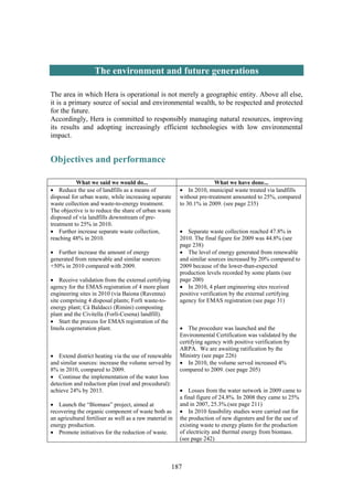 187
The environment and future generations
The area in which Hera is operational is not merely a geographic entity. Above all else,
it is a primary source of social and environmental wealth, to be respected and protected
for the future.
Accordingly, Hera is committed to responsibly managing natural resources, improving
its results and adopting increasingly efficient technologies with low environmental
impact.
Objectives and performance
What we said we would do... What we have done...
• Reduce the use of landfills as a means of
disposal for urban waste, while increasing separate
waste collection and waste-to-energy treatment.
The objective is to reduce the share of urban waste
disposed of via landfills downstream of pre-
treatment to 25% in 2010.
• Further increase separate waste collection,
reaching 48% in 2010.
• Further increase the amount of energy
generated from renewable and similar sources:
+50% in 2010 compared with 2009.
• Receive validation from the external certifying
agency for the EMAS registration of 4 more plant
engineering sites in 2010 (via Baiona (Ravenna)
site comprising 4 disposal plants; Forlì waste-to-
energy plant; Cà Baldacci (Rimini) composting
plant and the Civitella (Forlì-Cesena) landfill).
• Start the process for EMAS registration of the
Imola cogeneration plant.
• Extend district heating via the use of renewable
and similar sources: increase the volume served by
8% in 2010, compared to 2009.
• Continue the implementation of the water loss
detection and reduction plan (real and procedural):
achieve 24% by 2013.
• Launch the “Biomass” project, aimed at
recovering the organic component of waste both as
an agricultural fertiliser as well as a raw material in
energy production.
• Promote initiatives for the reduction of waste.
• In 2010, municipal waste treated via landfills
without pre-treatment amounted to 25%, compared
to 30.1% in 2009. (see page 235)
• Separate waste collection reached 47.8% in
2010. The final figure for 2009 was 44.8% (see
page 238)
• The level of energy generated from renewable
and similar sources increased by 20% compared to
2009 because of the lower-than-expected
production levels recorded by some plants (see
page 200)
• In 2010, 4 plant engineering sites received
positive verification by the external certifying
agency for EMAS registration (see page 31)
• The procedure was launched and the
Environmental Certification was validated by the
certifying agency with positive verification by
ARPA. We are awaiting ratification by the
Ministry (see page 226)
• In 2010, the volume served increased 4%
compared to 2009. (see page 205)
• Losses from the water network in 2009 came to
a final figure of 24.8%. In 2008 they came to 25%
and in 2007, 25.3%.(see page 211)
• In 2010 feasibility studies were carried out for
the production of new digesters and for the use of
existing waste to energy plants for the production
of electricity and thermal energy from biomass.
(see page 242)
 