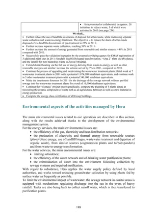 188
• Hera promoted or collaborated on approx. 20
initiatives to reduce waste, 3 of which were
activated in 2010 (see page 234)
We shall...
• Further reduce the use of landfills as a means of disposal for urban waste, while increasing separate
waste collection and waste-to-energy treatment. The objective is to reduce the share of urban waste
disposed of via landfills downstream of pre-treatment to 22% in 2011.
• Further increase separate waste collection, reaching 50% in 2011.
• Further increase the amount of energy generated from renewable and similar sources: +40% in 2011
compared with 2010.
• Successfully pass the validation inspection by the external certifying agency for EMAS registration of
3 additional plant sites in 2011: Stradelli Guelfi (Bologna) transfer station, “Area 2” plant site (Modena),
and the landfill for non-hazardous waste in Zocca (Modena).
• Extend district heating via the full use of energy deriving from waste-to-energy as well as other
renewable energies and similar: increase the volume served by 7% in 2011, compared to 2010.
• Continue the process of upgrading and modernising the wastewater treatment plants: finish work at 7
wastewater treatment plants in 2011 with a potential 1,074,000 inhabitant equivalents, and continue work
in 5 other wastewater treatment plants with a potential 541,000 inhabitant equivalents.
• Make the investments foreseen for 2011 for the drainage of the sewage network without purified
sewage into the wastewater treatment plants for a total of 10,000 inhabitants equivalents.
• Continue the “Biomass” project: more specifically, complete the planning of 4 plants aimed at
recovering the organic component of waste both as an agricultural fertiliser as well as a raw material in
energy production.
• Complete the energy class certification of all Group buildings.
Environmental aspects of the activities managed by Hera
The main environmental issues related to our operations are described in this section,
along with the results achieved thanks to the development of the environmental
management system.
For the energy services, the main environmental issues are:
• the efficiency of the gas, electricity and heat distribution networks;
• the production of electricity and thermal energy from renewable sources
(photovoltaic energy, use of landfill biogas, wastewater treatment and digestion of
organic waste), from similar sources (cogeneration plants and turboexpanders)
and from waste-to-energy transformation.
For the water services, the main environmental issues are:
• limiting subsidence;
• the efficiency of the water network and of drinking water purification plants;
• the reintroduction of water into the environment following collection by
sewage systems and required purification.
With regard to subsidence, Hera applies the water supply policy defined by local
authorities, and works toward reducing groundwater collection by using plants fed by
surface water as frequently as possible.
To limit the environmental impact of wastewater, the sewage network in coastal areas is
equipped with mechanisms regulating discharge into the sea in the event of heavy
rainfall. Tanks are also being built to collect runoff water, which is then transferred to
purification plants.
 