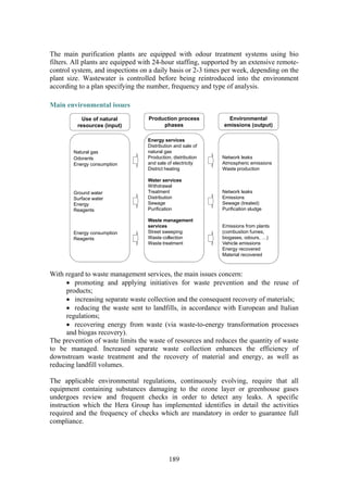 189
The main purification plants are equipped with odour treatment systems using bio
filters. All plants are equipped with 24-hour staffing, supported by an extensive remote-
control system, and inspections on a daily basis or 2-3 times per week, depending on the
plant size. Wastewater is controlled before being reintroduced into the environment
according to a plan specifying the number, frequency and type of analysis.
Main environmental issues
Use of natural
resources (input)
Production process
phases
Environmental
emissions (output)
Natural gas
Odorants
Energy consumption
Ground water
Surface water
Energy
Reagents
Energy consumption
Reagents
Energy services
Distribution and sale of
natural gas
Production, distribution
and sale of electricity
District heating
Water services
Withdrawal
Treatment
Distribution
Sewage
Purification
Waste management
services
Street sweeping
Waste collection
Waste treatment
Network leaks
Atmospheric emissions
Waste production
Network leaks
Emissions
Sewage (treated)
Purification sludge
Emissions from plants
(combustion fumes,
biogases, odours, …)
Vehicle emissions
Energy recovered
Material recovered
With regard to waste management services, the main issues concern:
• promoting and applying initiatives for waste prevention and the reuse of
products;
• increasing separate waste collection and the consequent recovery of materials;
• reducing the waste sent to landfills, in accordance with European and Italian
regulations;
• recovering energy from waste (via waste-to-energy transformation processes
and biogas recovery).
The prevention of waste limits the waste of resources and reduces the quantity of waste
to be managed. Increased separate waste collection enhances the efficiency of
downstream waste treatment and the recovery of material and energy, as well as
reducing landfill volumes.
The applicable environmental regulations, continuously evolving, require that all
equipment containing substances damaging to the ozone layer or greenhouse gases
undergoes review and frequent checks in order to detect any leaks. A specific
instruction which the Hera Group has implemented identifies in detail the activities
required and the frequency of checks which are mandatory in order to guarantee full
compliance.
 