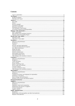 2
Contents
Letter to stakeholders................................................................................................................................................ 4
The Report ..................................................................................................................................................5
Reading this Report .................................................................................................................................................. 5
Drawing up this report.............................................................................................................................................. 7
About us ....................................................................................................................................................10
Hera today............................................................................................................................................................... 10
History .................................................................................................................................................................... 10
Services managed ................................................................................................................................................... 11
The Mission and Values ......................................................................................................................................... 12
Managing sustainability.......................................................................................................................................... 13
The instruments of governance............................................................................................................................... 20
Governing Corporate Social Responsibility............................................................................................................ 26
Dialogue with stakeholders......................................................................................................................34
Hera’s stakeholders................................................................................................................................................. 34
Main dialogue and consultation initiatives ............................................................................................................. 35
Dialogue on the Sustainability Report .................................................................................................................... 38
Results and Value added..........................................................................................................................39
Operating results..................................................................................................................................................... 39
Allocation of value added....................................................................................................................................... 46
Workforce .................................................................................................................................................50
Objectives and performance ................................................................................................................................... 50
Breakdown.............................................................................................................................................................. 51
Turnover ................................................................................................................................................................. 54
Diversity and equal opportunities ........................................................................................................................... 57
Training and professional development.................................................................................................................. 61
Pay, salaries and bonuses........................................................................................................................................ 66
Health and safety .................................................................................................................................................... 70
Industrial relations .................................................................................................................................................. 74
Internal communication.......................................................................................................................................... 76
Intercompany associations...................................................................................................................................... 79
The internal climate survey..................................................................................................................................... 79
Other dialogue and consultation initiatives............................................................................................................. 82
Customers .................................................................................................................................................84
Objectives and performance ................................................................................................................................... 84
Breakdown.............................................................................................................................................................. 85
Tariffs and billing ................................................................................................................................................... 87
Service quality ...................................................................................................................................................... 100
Quality of drinking water...................................................................................................................................... 105
Service safety and continuity................................................................................................................................ 109
Customer relations................................................................................................................................................ 116
Customer satisfaction survey ................................................................................................................................ 122
Other dialogue and consultation initiatives........................................................................................................... 126
Shareholders ...........................................................................................................................................128
Objectives and performance ................................................................................................................................. 128
Breakdown............................................................................................................................................................ 128
Corporate Governance and safeguards for shareholders....................................................................................... 132
Distribution of dividends ...................................................................................................................................... 133
Stock exchange share performance....................................................................................................................... 134
Relations with investors and financial analysts..................................................................................................... 136
Financial Institutions .............................................................................................................................138
Suppliers..................................................................................................................................................141
Objectives and performance ................................................................................................................................. 141
Breakdown............................................................................................................................................................ 142
Operations within local communities.................................................................................................................... 143
Qualification and selection of suppliers................................................................................................................ 145
Contract management ........................................................................................................................................... 149
Supplier relations.................................................................................................................................................. 151
Public Administration............................................................................................................................152
Breakdown............................................................................................................................................................ 152
Relationships with municipalities and other local authorities............................................................................... 153
Relations with authorities ..................................................................................................................................... 158
 