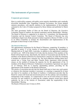 20
The instruments of governance
Corporate governance
Hera is a multi-utility company with public sector majority shareholders and a markedly
diversified shareholder base. Regarding Corporate Governance, the Group adopted
statutory procedures, with specific attention to the implementation of the principles
contained in the Code of Conduct prepared by Borsa Italiana and published in March
2006.
The main governance bodies of Hera are the Board of Directors, the Executive
Committee, Board of Auditors, the internal committees and the Shareholders’ Meeting.
The Board of Directors is supported in its duties by 2 committees: the Remuneration
Committee and the Internal Control Committee. The Board of Directors has also
established a Supervisory Body pursuant to Italian Legislative Decree 231/2001, as well
as an Ethics Committee to monitor the dissemination and implementation of the
principles in Hera Group’s Code of Ethics.
The Board of Directors
The appointments mechanism for the Board of Directors, comprising 18 members, is
specified in article 17 of the Articles of Association. Following the Shareholders’
Meeting held on 28 April 2009, it provides, in addition to the appointment conditions
set forth in art. 2449 of the Italian Civil Code, that the election of the members of the
Board will be based on lists. Specifically, the Articles of Association provide that the 14
members of the Board of Directors be selected from a majority list while the remaining
4 members be selected from a minority list. The local authorities holding shares have
entered into a Voting Trust and Share Transfer Rules Agreement which provides
clauses on the method of forming the majority list for the appointment of the 14
members of the Board of Directors. Furthermore a Consultation Agreement was signed
on 23 February 2010 by 4 minority shareholding partners, providing for the
appointment of the members of the Board of Directors.
The articles of association provide that the Board shall meet at least once each quarter
or whenever the chairman considers it necessary or a meeting is requested by at least
one third of its members or the Board of Auditors; it furthermore provides that the
Board be vested with broad and unrestricted powers for the ordinary and extraordinary
management of the company. It is empowered to carry out all such actions as it deems
necessary for and conducive to achieving the company purpose except those placed
explicitly, by law or the Articles of Association, under the responsibility of the
Shareholders’ Meeting.
The Board of Directors met 12 times in 2010.
 