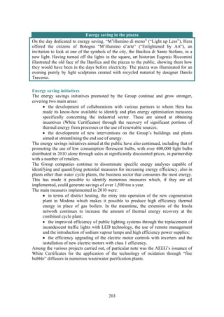 203
Energy saving in the piazza
On the day dedicated to energy saving, “M’illumino di meno” (“Light up Less”), Hera
offered the citizens of Bologna “M’illumino d’arte” (“Enlightened by Art”), an
invitation to look at one of the symbols of the city, the Basilica di Santo Stefano, in a
new light. Having turned off the lights in the square, art historian Eugenio Riccomini
illustrated the old face of the Basilica and the piazza to the public, showing them how
they would have been in the days before electricity. The piazza was illuminated for an
evening purely by light sculptures created with recycled material by designer Danilo
Traverso.
Energy saving initiatives
The energy savings initiatives promoted by the Group continue and grow stronger,
covering two main areas:
• the development of collaborations with various partners to whom Hera has
made its know-how available to identify and plan energy optimisation measures
specifically concerning the industrial sector. These are aimed at obtaining
incentives (White Certificates) through the recovery of significant portions of
thermal energy from processes or the use of renewable sources;
• the development of new interventions on the Group’s buildings and plants
aimed at streamlining the end use of energy.
The energy savings initiatives aimed at the public have also continued, including that of
promoting the use of low consumption florescent bulbs, with over 400,000 light bulbs
distributed in 2010 alone through sales at significantly discounted prices, in partnership
with a number of retailers.
The Group companies continue to disseminate specific energy analyses capable of
identifying and quantifying potential measures for increasing energy efficiency, also in
plants other than water cycle plants, the business sector that consumes the most energy.
This has made it possible to identify numerous measures which, if they are all
implemented, could generate savings of over 1,500 toe a year.
The main measures implemented in 2010 were:
• in terms of district heating, the entry into operation of the new cogeneration
plant in Modena which makes it possible to produce high efficiency thermal
energy in place of gas boilers. In the meantime, the extension of the Imola
network continues to increase the amount of thermal energy recovery at the
combined cycle plant;
• the improved efficiency of public lighting systems through the replacement of
incandescent traffic lights with LED technology, the use of remote management
and the introduction of sodium vapour lamps and high efficiency power supplies;
• the efficiency upgrading of the electric motor controls with inverters and the
installation of new electric motors with class 1 efficiency.
Among the various projects carried out, of particular note was the AEEG’s issuance of
White Certificates for the application of the technology of oxidation through “fine
bubble” diffusors in numerous wastewater purification plants.
 