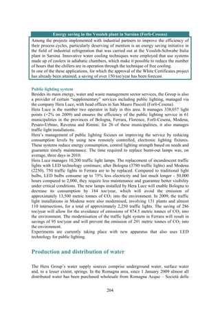 204
Energy saving in the Vossloh plant in Sarsina (Forlì-Cesena)
Among the projects implemented with industrial partners to improve the efficiency of
their process cycles, particularly deserving of mention is an energy saving initiative in
the field of industrial refrigeration that was carried out at the Vossloh-Schwabe Italia
plant in Sarsina. Innovative water cooling techniques were employed that use systems
made up of coolers in adiabatic chambers, which make it possible to reduce the number
of hours that the chillers are in operation through the technique of free cooling.
In one of the these applications, for which the approval of the White Certificates project
has already been attained, a saving of over 150 toe/year has been forecast.
Public lighting system
Besides its main energy, water and waste management sector services, the Group is also
a provider of certain “supplementary” services including public lighting, managed via
the company Hera Luce, with head offices in San Mauro Pascoli (Forlì-Cesena).
Hera Luce is the number two operator in Italy in this area. It manages 338,037 light
points (+2% on 2009) and ensures the efficiency of the public lighting service in 61
municipalities in the provinces of Bologna, Ferrara, Florence, Forlì-Cesena, Modena,
Pesaro-Urbino, Ravenna and Rimini; for 26 of these municipalities, it also manages
traffic light installations.
Hera’s management of public lighting focuses on improving the service by reducing
consumption levels by using new remotely controlled, electronic lighting fixtures.
These systems reduce energy consumption, control lighting strength based on needs and
guarantee timely maintenance. The time required to replace burnt-out lamps was, on
average, three days in 2010.
Hera Luce manages 10,200 traffic light lamps. The replacement of incandescent traffic
lights with LED technology continues; after Bologna (3780 traffic lights) and Modena
(2250), 750 traffic lights in Ferrara are to be replaced. Compared to traditional light
bulbs, LED bulbs consume up to 75% less electricity and last much longer - 50,000
hours compared to 2,000, they require less maintenance and guarantee better visibility
under critical conditions. The new lamps installed by Hera Luce will enable Bologna to
decrease its consumption by 184 toe/year, which will avoid the emission of
approximately 13,500 metric tonnes of CO2 into the environment. In 2009, the traffic
light installations in Modena were also modernised, involving 131 plants and almost
110 intersections, for a total of approximately 2,250 traffic lights. The saving of 286
toe/year will allow for the avoidance of emissions of 874.5 metric tonnes of CO2 into
the environment. The modernisation of the traffic light system in Ferrara will result in
savings of 95 toe/year and will prevent the emission of 291 metric tonnes of CO2 into
the environment.
Experiments are currently taking place with new apparatus that also uses LED
technology for public lighting.
Production and distribution of water
The Hera Group’s water supply sources comprise underground water, surface water
and, to a lesser extent, springs. In the Romagna area, since 1 January 2009 almost all
distributed water has been purchased wholesale from Romagna Acque – Società delle
 