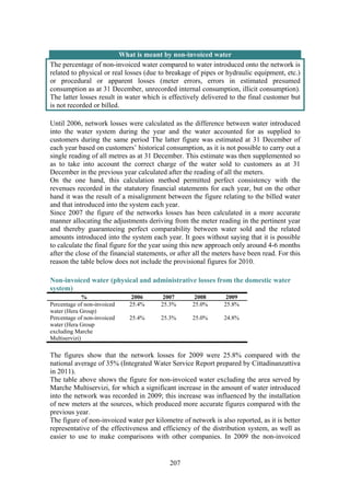 207
What is meant by non-invoiced water
The percentage of non-invoiced water compared to water introduced onto the network is
related to physical or real losses (due to breakage of pipes or hydraulic equipment, etc.)
or procedural or apparent losses (meter errors, errors in estimated presumed
consumption as at 31 December, unrecorded internal consumption, illicit consumption).
The latter losses result in water which is effectively delivered to the final customer but
is not recorded or billed.
Until 2006, network losses were calculated as the difference between water introduced
into the water system during the year and the water accounted for as supplied to
customers during the same period The latter figure was estimated at 31 December of
each year based on customers’ historical consumption, as it is not possible to carry out a
single reading of all metres as at 31 December. This estimate was then supplemented so
as to take into account the correct charge of the water sold to customers as at 31
December in the previous year calculated after the reading of all the meters.
On the one hand, this calculation method permitted perfect consistency with the
revenues recorded in the statutory financial statements for each year, but on the other
hand it was the result of a misalignment between the figure relating to the billed water
and that introduced into the system each year.
Since 2007 the figure of the networks losses has been calculated in a more accurate
manner allocating the adjustments deriving from the meter reading in the pertinent year
and thereby guaranteeing perfect comparability between water sold and the related
amounts introduced into the system each year. It goes without saying that it is possible
to calculate the final figure for the year using this new approach only around 4-6 months
after the close of the financial statements, or after all the meters have been read. For this
reason the table below does not include the provisional figures for 2010.
Non-invoiced water (physical and administrative losses from the domestic water
system)
% 2006 2007 2008 2009
Percentage of non-invoiced
water (Hera Group)
25.4% 25.3% 25.0% 25.8%
Percentage of non-invoiced
water (Hera Group
excluding Marche
Multiservizi)
25.4% 25.3% 25.0% 24.8%
The figures show that the network losses for 2009 were 25.8% compared with the
national average of 35% (Integrated Water Service Report prepared by Cittadinanzattiva
in 2011).
The table above shows the figure for non-invoiced water excluding the area served by
Marche Multiservizi, for which a significant increase in the amount of water introduced
into the network was recorded in 2009; this increase was influenced by the installation
of new meters at the sources, which produced more accurate figures compared with the
previous year.
The figure of non-invoiced water per kilometre of network is also reported, as it is better
representative of the effectiveness and efficiency of the distribution system, as well as
easier to use to make comparisons with other companies. In 2009 the non-invoiced
 