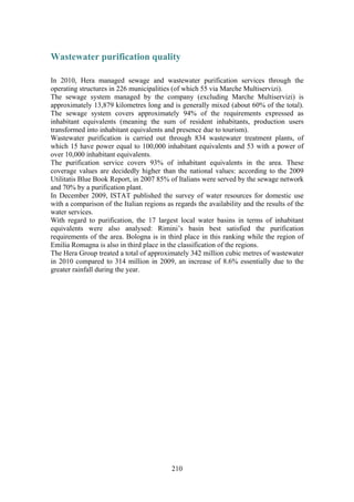210
Wastewater purification quality
In 2010, Hera managed sewage and wastewater purification services through the
operating structures in 226 municipalities (of which 55 via Marche Multiservizi).
The sewage system managed by the company (excluding Marche Multiservizi) is
approximately 13,879 kilometres long and is generally mixed (about 60% of the total).
The sewage system covers approximately 94% of the requirements expressed as
inhabitant equivalents (meaning the sum of resident inhabitants, production users
transformed into inhabitant equivalents and presence due to tourism).
Wastewater purification is carried out through 834 wastewater treatment plants, of
which 15 have power equal to 100,000 inhabitant equivalents and 53 with a power of
over 10,000 inhabitant equivalents.
The purification service covers 93% of inhabitant equivalents in the area. These
coverage values are decidedly higher than the national values: according to the 2009
Utilitatis Blue Book Report, in 2007 85% of Italians were served by the sewage network
and 70% by a purification plant.
In December 2009, ISTAT published the survey of water resources for domestic use
with a comparison of the Italian regions as regards the availability and the results of the
water services.
With regard to purification, the 17 largest local water basins in terms of inhabitant
equivalents were also analysed: Rimini’s basin best satisfied the purification
requirements of the area. Bologna is in third place in this ranking while the region of
Emilia Romagna is also in third place in the classification of the regions.
The Hera Group treated a total of approximately 342 million cubic metres of wastewater
in 2010 compared to 314 million in 2009, an increase of 8.6% essentially due to the
greater rainfall during the year.
 