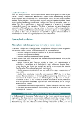 215
Constructed wetlands
Hera also manages various constructed wetlands plants in the provinces of Bologna,
Ferrara, Florence, Forlì-Cesena, Rimini and Ravenna: some are secondary biological
treatment plants downstream of primary sedimentation, others are third party treatments
used for final refinement. The constructed wetlands process is a natural process for the
treatment of polluted waters based on the exploitation of the soil-vegetation system as a
natural filter for the purification of water, and is made up of a system of biological
ponds and of macrophytic vegetation. This kind of treatment also contributes to the
reclamation of borderline areas, creating natural environments and landscapes that are
pleasing to the eye, and often chosen as refuges for various species of bird, amphibian
and reptile. In these areas, it is therefore also possible to organise educational tours to
observe specific animal and vegetable species typical of wetlands.
Atmospheric emissions
Atmospheric emissions generated by waste-to-energy plants
Every Hera Group waste-to-energy plant is equipped with fume purification and process
and emission control systems, designed and produced in order to attain:
• elevated fume purification performances in all process conditions;
• elevated management versatility;
• elevated reliability of emission control systems.
In order to meet these goals, new plants and plants undergoing renovation are equipped
with the following systems:
• double reaction and filtration system to lower the concentrations of
particulates, hydrochloric acid, hydrofluoric acid, sulphurous dioxide, heavy
metals, dioxins and furans and aromatic polycyclic hydrocarbons (the Modena
plant has a bag filter and an electrostatic precipitator);
• double reaction system (catalytic and non-catalytic) to reduce concentrations of
nitric oxides;
• double fume monitoring system for process control (SMP): the two systems
measure the concentrations of the main pollutants emanating from the oven and
downstream of the first reaction and filtration phase, on the basis of which a
calculation is made of the volume of reactants required to ensure purification
levels that guarantee respect for legal emission limits and which are, on average,
80-90% inferior to these;
• continuous double monitoring system for chimney emissions: one as a reserve
for the other in order to guarantee the continuity of the analysis of concentrations
in atmospheric emissions.
Verification of Ferrara waste-to-energy plant emissions
In the Integrated Environmental Authorisation for the Ferrara waste-to-energy plant, it
is prescribed that Hera enact an environmental and health monitoring protocol with the
aim of establishing the eventual impact of the plant’s emissions on the quality of air in
the surrounding local area. The details of this activity were defined by Arpa, Ausl and
 