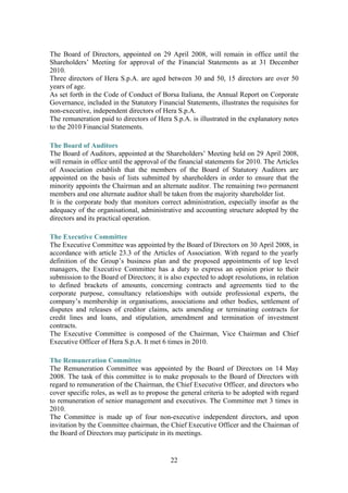 22
The Board of Directors, appointed on 29 April 2008, will remain in office until the
Shareholders’ Meeting for approval of the Financial Statements as at 31 December
2010.
Three directors of Hera S.p.A. are aged between 30 and 50, 15 directors are over 50
years of age.
As set forth in the Code of Conduct of Borsa Italiana, the Annual Report on Corporate
Governance, included in the Statutory Financial Statements, illustrates the requisites for
non-executive, independent directors of Hera S.p.A.
The remuneration paid to directors of Hera S.p.A. is illustrated in the explanatory notes
to the 2010 Financial Statements.
The Board of Auditors
The Board of Auditors, appointed at the Shareholders’ Meeting held on 29 April 2008,
will remain in office until the approval of the financial statements for 2010. The Articles
of Association establish that the members of the Board of Statutory Auditors are
appointed on the basis of lists submitted by shareholders in order to ensure that the
minority appoints the Chairman and an alternate auditor. The remaining two permanent
members and one alternate auditor shall be taken from the majority shareholder list.
It is the corporate body that monitors correct administration, especially insofar as the
adequacy of the organisational, administrative and accounting structure adopted by the
directors and its practical operation.
The Executive Committee
The Executive Committee was appointed by the Board of Directors on 30 April 2008, in
accordance with article 23.3 of the Articles of Association. With regard to the yearly
definition of the Group’s business plan and the proposed appointments of top level
managers, the Executive Committee has a duty to express an opinion prior to their
submission to the Board of Directors; it is also expected to adopt resolutions, in relation
to defined brackets of amounts, concerning contracts and agreements tied to the
corporate purpose, consultancy relationships with outside professional experts, the
company’s membership in organisations, associations and other bodies, settlement of
disputes and releases of creditor claims, acts amending or terminating contracts for
credit lines and loans, and stipulation, amendment and termination of investment
contracts.
The Executive Committee is composed of the Chairman, Vice Chairman and Chief
Executive Officer of Hera S.p.A. It met 6 times in 2010.
The Remuneration Committee
The Remuneration Committee was appointed by the Board of Directors on 14 May
2008. The task of this committee is to make proposals to the Board of Directors with
regard to remuneration of the Chairman, the Chief Executive Officer, and directors who
cover specific roles, as well as to propose the general criteria to be adopted with regard
to remuneration of senior management and executives. The Committee met 3 times in
2010.
The Committee is made up of four non-executive independent directors, and upon
invitation by the Committee chairman, the Chief Executive Officer and the Chairman of
the Board of Directors may participate in its meetings.
 