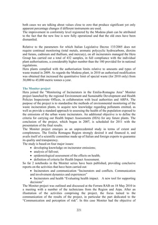 221
both cases we are talking about values close to zero that produce significant yet only
apparent percentage changes if different instruments are used.
The improvement in conformity level registered by the Modena plant can be attributed
to the fact that the new line is now fully operational and that the old ones have been
dismantled.
Relative to the parameters for which Italian Legislative Decree 133/2005 does not
require continual monitoring (total metals, aromatic polycyclic hydrocarbons, dioxins
and furans, cadmium and thallium, and mercury), on all incinerators managed the Hera
Group has carried out a total of 432 samples, in full compliance with the individual
plant authorisations, a considerably higher number than the 180 provided for in national
regulations.
Hera plants complied with the authorisation limits relative to amounts and types of
waste treated in 2009. As regards the Modena plant, in 2010 an authorised modification
was obtained that increased the quantitative limit of special waste (for 2010 only) from
30,000 to 45,000 metric tonnes a year.
The Moniter project
Hera joined the “Monitoring of Incinerators in the Emilia-Romagna Area” Moniter
project launched by the regional Environment and Sustainable Development and Health
Policies Inspectorate Offices, in collaboration with local authorities and ARPA. The
purpose of the project is to standardise the methods of environmental monitoring of the
waste incineration plants, to acquire new knowledge regarding pollutants emitted, as
well as provide a standard approach to assessing the health of the population exposed to
the emissions of the urban waste incinerators. An additional objective is to define the
criteria for carrying out Health Impact Assessments (HIA) for any future plants. The
conclusion of the project, which began in 2007, is scheduled for 2011 with the
presentation of the final results.
The Moniter project emerges as an unprecedented study in terms of extent and
completeness. The Emilia Romagna Region strongly desired it and financed it, and
avails itself of a scientific committee made up of Italian and foreign experts to guarantee
its quality and transparency.
The study is based on four major issues:
• developing knowledge on incinerator emissions;
• analysis of fall-out;
• epidemiological assessment of the effects on health;
• definition of criteria for Health Impact Assessment.
So far 2 notebooks in the Moniter series have been published, providing conclusive
reports on the activities that have been carried out:
• Incinerators and communication “Incinerators and conflicts. Communication
and involvement dynamics and experiences”
• Incinerators and health “Evaluating health impact. A new tool for supporting
decisions”
The Moniter project was outlined and discussed at the Ferrara RAB on 18 May 2010 in
a meeting with a number of the technicians from the Region and Arpa. After an
illustration of the activities comprising the project, the focus turned to the
communication of the results of the project, in particular the part dedicated to the
“Communication and perception of risk”. In this case Moniter had the objective of
 