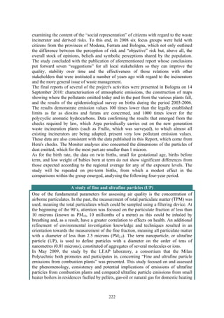 222
examining the content of the “social representation” of citizens with regard to the waste
incinerator and derived risks. To this end, in 2008 six focus groups were held with
citizens from the provinces of Modena, Ferrara and Bologna, which not only outlined
the difference between the perception of risk and “objective” risk but, above all, the
overall stock of opinions, beliefs and symbolic perceptions shared by the population.
The study concluded with the publication of aforementioned report whose conclusions
put forward seven “suggestions” for all local stakeholders so they can improve the
quality, stability over time and the effectiveness of those relations with other
stakeholders that were instituted a number of years ago with regard to the incinerators
and the more general issue of waste management.
The final reports of several of the project's activities were presented in Bologna on 14
September 2010: characterisation of atmospheric emissions, the construction of maps
showing where the pollutants emitted today and in the past from the various plants fall,
and the results of the epidemiological survey on births during the period 2003-2006.
The results demonstrate emission values 100 times lower than the legally established
limits as far as dioxins and furans are concerned, and 1000 times lower for the
polycyclic aromatic hydrocarbons. Data confirming the results that emerged from the
checks required by law, which Arpa periodically carries out on the new generation
waste incineration plants (such as Frullo, which was surveyed), to which almost all
existing incinerators are being adapted, present very low pollutant emission values.
These data are also consistent with the data published in this Report, which come from
Hera's checks. The Moniter analyses also concerned the dimensions of the particles of
dust emitted, which for the most part are smaller than 1 micron.
As for the birth rate, the data on twin births, small for gestational age, births before
term, and low weight of babies born at term do not show significant differences from
those expected according to the regional average for any of the exposure levels. The
study will be repeated on pre-term births, from which a modest effect in the
comparisons within the group emerged, analysing the following four-year period.
A study of fine and ultrafine particles (UP)
One of the fundamental parameters for assessing air quality is the concentration of
airborne particulates. In the past, the measurement of total particulate matter (TPM) was
used, meaning the total particulates which could be sampled using a filtering device. At
the beginning of the 90’s, attention was focused on the particulate fraction of less than
10 microns (known as PM10, 10 millionths of a metre) as this could be inhaled by
breathing and, as a result, have a greater correlation to effects on health. An additional
refinement of environmental investigation knowledge and techniques resulted in an
orientation towards the measurement of the fine fraction, meaning all particulate matter
with a diameter of less than 2.5 microns (PM2.5). The term nanoparticle, or ultrafine
particle (UP), is used to define particles with a diameter on the order of tens of
nanometres (0.01 microns), constituted of aggregates of several molecules or ions.
In May 2009, the study by the LEAP laboratory, a consortium that the Milan
Polytechnic both promotes and participates in, concerning “Fine and ultrafine particle
emissions from combustion plants” was presented. This study focused on and assessed
the phenomenology, consistency and potential implications of emissions of ultrafine
particles from combustion plants and compared ultrafine particle emissions from small
heater boilers in residences fuelled by pellets, gas-oil or natural gas for domestic heating
 
