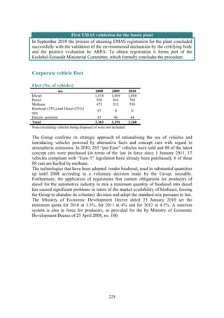 225
First EMAS validation for the Imola plant
In September 2010 the process of attaining EMAS registration for the plant concluded
successfully with the validation of the environmental declaration by the certifying body
and the positive evaluation by ARPA. To obtain registration it forms part of the
Ecolabel-Ecoaudit Ministerial Committee, which formally concludes the procedure.
Corporate vehicle fleet
Fleet (No. of vehicles)
no. 2008 2009 2010
Diesel 1,814 1,869 1,884
Petrol 930 844 794
Methane 475 532 538
Biodiesel (25%) and Diesel (75%)
mix
97 0 0
Electric powered 47 46 44
Total 3,363 3,291 3,260
Non-circulating vehicles being disposed of were not included.
The Group confirms its strategic approach of rationalising the use of vehicles and
introducing vehicles powered by alternative fuels and concept cars with regard to
atmospheric emissions. In 2010, 265 “pre-Euro” vehicles were sold and 88 of the latest
concept cars were purchased (in terms of the law in force since 1 January 2011, 17
vehicles compliant with “Euro 5” legislation have already been purchased). 8 of these
88 cars are fuelled by methane.
The technologies that have been adopted render biodiesel, used in substantial quantities
up until 2008 according to a voluntary decision made by the Group, unusable.
Furthermore, the application of regulations that contain obligations for producers of
diesel for the automotive industry to mix a minimum quantity of biodiesel into diesel
has caused significant problems in terms of the market availability of biodiesel, forcing
the Group to abandon its voluntary decision and adopt the standard mix pursuant to law.
The Ministry of Economic Development Decree dated 25 January 2010 set the
minimum quota for 2010 at 3.5%, for 2011 at 4% and for 2012 at 4.5%. A sanction
system is also in force for producers, as provided for the by Ministry of Economic
Development Decree of 23 April 2008, no. 100.
 