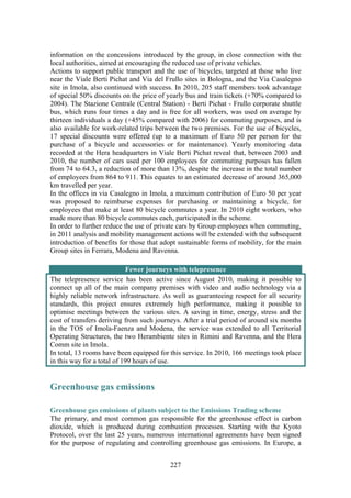 227
information on the concessions introduced by the group, in close connection with the
local authorities, aimed at encouraging the reduced use of private vehicles.
Actions to support public transport and the use of bicycles, targeted at those who live
near the Viale Berti Pichat and Via del Frullo sites in Bologna, and the Via Casalegno
site in Imola, also continued with success. In 2010, 205 staff members took advantage
of special 50% discounts on the price of yearly bus and train tickets (+70% compared to
2004). The Stazione Centrale (Central Station) - Berti Pichat - Frullo corporate shuttle
bus, which runs four times a day and is free for all workers, was used on average by
thirteen individuals a day (+45% compared with 2006) for commuting purposes, and is
also available for work-related trips between the two premises. For the use of bicycles,
17 special discounts were offered (up to a maximum of Euro 50 per person for the
purchase of a bicycle and accessories or for maintenance). Yearly monitoring data
recorded at the Hera headquarters in Viale Berti Pichat reveal that, between 2003 and
2010, the number of cars used per 100 employees for commuting purposes has fallen
from 74 to 64.3, a reduction of more than 13%, despite the increase in the total number
of employees from 864 to 911. This equates to an estimated decrease of around 365,000
km travelled per year.
In the offices in via Casalegno in Imola, a maximum contribution of Euro 50 per year
was proposed to reimburse expenses for purchasing or maintaining a bicycle, for
employees that make at least 80 bicycle commutes a year. In 2010 eight workers, who
made more than 80 bicycle commutes each, participated in the scheme.
In order to further reduce the use of private cars by Group employees when commuting,
in 2011 analysis and mobility management actions will be extended with the subsequent
introduction of benefits for those that adopt sustainable forms of mobility, for the main
Group sites in Ferrara, Modena and Ravenna.
Fewer journeys with telepresence
The telepresence service has been active since August 2010, making it possible to
connect up all of the main company premises with video and audio technology via a
highly reliable network infrastructure. As well as guaranteeing respect for all security
standards, this project ensures extremely high performance, making it possible to
optimise meetings between the various sites. A saving in time, energy, stress and the
cost of transfers deriving from such journeys. After a trial period of around six months
in the TOS of Imola-Faenza and Modena, the service was extended to all Territorial
Operating Structures, the two Herambiente sites in Rimini and Ravenna, and the Hera
Comm site in Imola.
In total, 13 rooms have been equipped for this service. In 2010, 166 meetings took place
in this way for a total of 199 hours of use.
Greenhouse gas emissions
Greenhouse gas emissions of plants subject to the Emissions Trading scheme 
The primary, and most common gas responsible for the greenhouse effect is carbon
dioxide, which is produced during combustion processes. Starting with the Kyoto
Protocol, over the last 25 years, numerous international agreements have been signed
for the purpose of regulating and controlling greenhouse gas emissions. In Europe, a
 