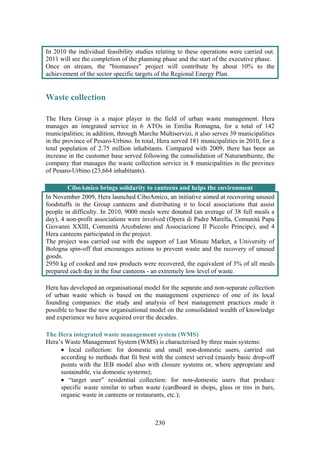 230
In 2010 the individual feasibility studies relating to these operations were carried out.
2011 will see the completion of the planning phase and the start of the executive phase.
Once on stream, the "biomasses" project will contribute by about 10% to the
achievement of the sector specific targets of the Regional Energy Plan.
Waste collection
The Hera Group is a major player in the field of urban waste management. Hera
manages an integrated service in 6 ATOs in Emilia Romagna, for a total of 142
municipalities; in addition, through Marche Multiservizi, it also serves 39 municipalities
in the province of Pesaro-Urbino. In total, Hera served 181 municipalities in 2010, for a
total population of 2.75 million inhabitants. Compared with 2009, there has been an
increase in the customer base served following the consolidation of Naturambiente, the
company that manages the waste collection service in 8 municipalities in the province
of Pesaro-Urbino (23,664 inhabitants).
CiboAmico brings solidarity to canteens and helps the environment
In November 2009, Hera launched CiboAmico, an initiative aimed at recovering unused
foodstuffs in the Group canteens and distributing it to local associations that assist
people in difficulty. In 2010, 9000 meals were donated (an average of 38 full meals a
day), 4 non-profit associations were involved (Opera di Padre Marella, Comunità Papa
Giovanni XXIII, Comunità Arcobaleno and Associazione Il Piccolo Principe), and 4
Hera canteens participated in the project.
The project was carried out with the support of Last Minute Market, a University of
Bologna spin-off that encourages actions to prevent waste and the recovery of unused
goods.
2950 kg of cooked and raw products were recovered, the equivalent of 3% of all meals
prepared each day in the four canteens - an extremely low level of waste.
Hera has developed an organisational model for the separate and non-separate collection
of urban waste which is based on the management experience of one of its local
founding companies: the study and analysis of best management practices made it
possible to base the new organisational model on the consolidated wealth of knowledge
and experience we have acquired over the decades.
The Hera integrated waste management system (WMS)
Hera’s Waste Management System (WMS) is characterised by three main systems:
• local collection: for domestic and small non-domestic users, carried out
according to methods that fit best with the context served (mainly basic drop-off
points with the IEB model also with closure systems or, where appropriate and
sustainable, via domestic systems);
• “target user” residential collection: for non-domestic users that produce
specific waste similar to urban waste (cardboard in shops, glass or tins in bars,
organic waste in canteens or restaurants, etc.);
 