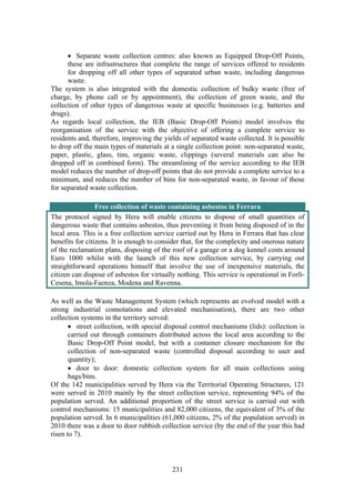 231
• Separate waste collection centres: also known as Equipped Drop-Off Points,
these are infrastructures that complete the range of services offered to residents
for dropping off all other types of separated urban waste, including dangerous
waste.
The system is also integrated with the domestic collection of bulky waste (free of
charge, by phone call or by appointment), the collection of green waste, and the
collection of other types of dangerous waste at specific businesses (e.g. batteries and
drugs).
As regards local collection, the IEB (Basic Drop-Off Points) model involves the
reorganisation of the service with the objective of offering a complete service to
residents and, therefore, improving the yields of separated waste collected. It is possible
to drop off the main types of materials at a single collection point: non-separated waste,
paper, plastic, glass, tins, organic waste, clippings (several materials can also be
dropped off in combined form). The streamlining of the service according to the IEB
model reduces the number of drop-off points that do not provide a complete service to a
minimum, and reduces the number of bins for non-separated waste, in favour of those
for separated waste collection.
Free collection of waste containing asbestos in Ferrara
The protocol signed by Hera will enable citizens to dispose of small quantities of
dangerous waste that contains asbestos, thus preventing it from being disposed of in the
local area. This is a free collection service carried out by Hera in Ferrara that has clear
benefits for citizens. It is enough to consider that, for the complexity and onerous nature
of the reclamation plans, disposing of the roof of a garage or a dog kennel costs around
Euro 1000 whilst with the launch of this new collection service, by carrying out
straightforward operations himself that involve the use of inexpensive materials, the
citizen can dispose of asbestos for virtually nothing. This service is operational in Forlì-
Cesena, Imola-Faenza, Modena and Ravenna.
As well as the Waste Management System (which represents an evolved model with a
strong industrial connotations and elevated mechanisation), there are two other
collection systems in the territory served:
• street collection, with special disposal control mechanisms (lids): collection is
carried out through containers distributed across the local area according to the
Basic Drop-Off Point model, but with a container closure mechanism for the
collection of non-separated waste (controlled disposal according to user and
quantity);
• door to door: domestic collection system for all main collections using
bags/bins.
Of the 142 municipalities served by Hera via the Territorial Operating Structures, 121
were served in 2010 mainly by the street collection service, representing 94% of the
population served. An additional proportion of the street service is carried out with
control mechanisms: 15 municipalities and 82,000 citizens, the equivalent of 3% of the
population served. In 6 municipalities (61,000 citizens, 2% of the population served) in
2010 there was a door to door rubbish collection service (by the end of the year this had
risen to 7).
 