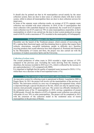 232
It should also be pointed out that in 46 municipalities served mainly by the street
collection system, there are door to door areas or collection chains with door to door
system, whilst in almost all municipalities there are door to door collection services for
target users.
In terms of the separate waste collection results, an average of 47.5% separate waste
collection was recorded with street collection; in 2010, in the 15 municipalities that
street collection with controlled disposal was operational, the overall level of separate
waste collection was 65.2% (and over 70% in some municipalities); meanwhile, in the 6
municipalities in which it was carried out, the door to door system produced an average
result of 68.9% (with a maximum of 75% recorded in the municipality of Forlimpopoli).
Reuse of computers with the Trashware project
December saw the launch of the Trashware project, which consists of recovering old
PCs, making them functional again, and then donating them to entities that require them
(schools, associations, non-profit institutions, people in difficulty etc.), therefore
recycling products that would otherwise have been disposed of. Promoted and financed
by the Municipality of Cesena and Hera, the project was also carried out with the
assistance of student association Sprite and the University.
Collection of urban waste
The overall production of urban waste in 2010 recorded a slight increase of 3.9%
compared to the previous year. Excluding the waste deriving from the cleaning of
shorelines, the increase recorded in 2010 was 2.3%, which is reflected by the increase in
per capita production (+1.6% compared with 2009).
It is important to highlight that the quality of separated waste increased in 2010 (+11%),
whilst there was a decrease in that of non-separated waste (-1%).
A key for encouraging separated waste collection in Rimini
An innovative system for collecting waste is operational in Rimini. Launched in 2008 in
Poggio Berni, by 2011 the project will involve all the municipalities of the province of
Rimini. The innovation consists in a new way of managing non-separated waste, which
is deposited through a special lid placed on the bin, which can only be opened using a
memory stick personally assigned to each user. The system was officially introduced in
the residential areas of the 15 municipalities in 2010, serving a population of around
82,000 people. Overall, the objective of 65% of separate waste collection was achieved,
with peaks of over 70% in some municipalities. The project will be completed in 2011
with the extension of the collection model in the residential areas of tourist
municipalities in the province of Rimini.
 