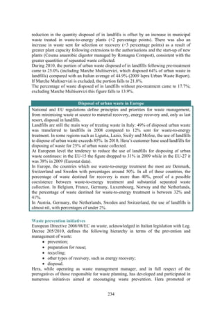 234
reduction in the quantity disposed of in landfills is offset by an increase in municipal
waste treated in waste-to-energy plants (+2 percentage points). There was also an
increase in waste sent for selection or recovery (+3 percentage points) as a result of
greater plant capacity following extensions to the authorisations and the start-up of new
plants (Cesena anaerobic digestor managed by Romagna Compost), consistent with the
greater quantities of separated waste collected.
During 2010, the portion of urban waste disposed of in landfills following pre-treatment
came to 25.0% (including Marche Multiservizi, which disposed 64% of urban waste in
landfills) compared with an Italian average of 44.9% (2009 Ispra Urban Waste Report).
If Marche Multiservizi is excluded, the portion falls to 21.8%.
The percentage of waste disposed of in landfills without pre-treatment came to 17.7%;
excluding Marche Multiservizi this figure falls to 13.9%.
Disposal of urban waste in Europe
National and EU regulations define principles and priorities for waste management,
from minimising waste at source to material recovery, energy recovery and, only as last
resort, disposal in landfills.
Landfills are still the main way of treating waste in Italy: 49% of disposed urban waste
was transferred to landfills in 2008 compared to 12% sent for waste-to-energy
treatment. In some regions such as Liguria, Lazio, Sicily and Molise, the use of landfills
to dispose of urban waste exceeds 85%. In 2010, Hera’s customer base used landfills for
disposing of waste for 25% of urban waste collected.
At European level the tendency to reduce the use of landfills for disposing of urban
waste continues: in the EU-15 the figure dropped to 31% in 2009 while in the EU-27 it
was 38% in 2009 (Eurostat data).
In Europe, the countries which use waste-to-energy treatment the most are Denmark,
Switzerland and Sweden with percentages around 50%. In all of these countries, the
percentage of waste destined for recovery is more than 40%, proof of a possible
coexistence between waste-to-energy treatment and substantial separated waste
collection. In Belgium, France, Germany, Luxembourg, Norway and the Netherlands,
the percentage of waste destined for waste-to-energy treatment is between 32% and
41%.
In Austria, Germany, the Netherlands, Sweden and Switzerland, the use of landfills is
almost nil, with percentages of under 2%.
Waste prevention initiatives
European Directive 2008/98/EC on waste, acknowledged in Italian legislation with Leg.
Decree 205/2010, defines the following hierarchy in terms of the prevention and
management of waste:
• prevention;
• preparation for reuse;
• recycling;
• other types of recovery, such as energy recovery;
• disposal.
Hera, while operating as waste management manager, and in full respect of the
prerogatives of those responsible for waste planning, has developed and participated in
numerous initiatives aimed at encouraging waste prevention. Hera promoted or
 