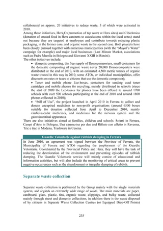 235
collaborated on approx. 20 initiatives to reduce waste, 3 of which were activated in
2010.
Among these initiatives, Hera2O (promotion of tap water at Hera sites) and CiboAmico
(donation of unused food in Hera canteens to associations within the local areas) stand
out because they are targeted at employees and contribute towards reducing plastic
packaging, in the former case, and organic waste in the second case. Both projects have
been closely pursued together with numerous municipalities (with the “Mayor’s Water”
campaign for example) and major local businesses (Last Minute Market, associations
such as Padre Marella in Bologna and Giovanni XXIII in Rimini).
The other initiatives include:
• domestic composting, the free supply of Domocomposters, small containers for
the domestic composting of organic waste (over 20,000 Domocomposters were
distributed at the end of 2010, with an estimated 4,500 metric tonnes of organic
waste treated in this way in 2010; some ATOs, or individual municipalities, offer
discounts on rates or taxes to citizens that use the domestic composter);
• Toner and mobile phone Eco-boxes, containers for sending used toner
cartridges and mobile phones for recycling, mainly distributed in schools (since
the start of 2009 the Eco-boxes for phones have been offered to around 1700
schools with over 500 schools participating at the end of 2010 and around 1800
phones collected in 2010);
• “Still of Use”, the project launched in April 2010 in Ferrara to collect and
donate unexpired medicines to non-profit organisations (around 6500 boxes
suitable for donation collected from April to December 2010, mainly
cardiovascular medicines, and medicines for the nervous system and the
gastrointestinal apparatus).
There are also initiatives aimed at families, children and schools: ScArti in Ferrara,
Campi d’Arte in Bologna, Una carrozzina per due and Rifiuto con affetto in Ravenna,
Tric e trac in Modena, Trashware in Cesena.
Guardie Volontarie against rubbish dumping in Ferrara
In June 2010, an agreement was signed between the Province of Ferrara, the
Municipality of Ferrara and ATO6 regarding the employment of the Guardie
Volontarie. Coordinated by the Provincial Police and Hera, they will have the task of
reducing the deterioration of the environment and preventing episodes of rubbish
dumping. The Guardie Volontarie service will mainly consist of educational and
information activities, but will also include the monitoring of critical areas to prevent
negative occurrences such as the abandonment or irregular dumping of rubbish.
Separate waste collection
Separate waste collection is performed by the Group mainly with the single materials
system, and regards an extremely wide range of waste. The main materials are paper,
cardboard, glass, plastic, tins, organic waste, clippings, and bulky waste, collected
mainly through street and domestic collections; in addition there is the waste disposed
of by citizens in Separate Waste Collection Centres (or Equipped Drop-Off Points)
 
