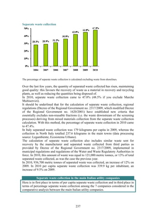 237
Separate waste collection
The percentage of separate waste collection is calculated excluding waste from shorelines.
Over the last few years, the quantity of separated waste collected has risen, maintaining
good quality: this favours the recovery of waste as a material in recovery and recycling
plants, as well as reducing the quantities being disposed of.
In 2010, separate waste collection came to 47.8% (48.5% if you exclude Marche
Multiservizi).
It should be underlined that for the calculation of separate waste collection, regional
regulations (Decree of the Regional Government no. 2317/2009, which modified Decree
of the Regional Government no. 1620/2001) have established new criteria that
essentially excludes non-reusable fractions (i.e. the waste downstream of the screening
processes) deriving from mixed materials collection from the separate waste collection
calculation. With this method, the percentage of separate waste collection in 2010 came
to 47.4%.
In Italy separated waste collection was 179 kilograms per capita in 2009, whereas the
collection in North Italy totalled 237.6 kilograms in the main towns (data processing
source: Legambiente, Ecosistema Urbano).
The calculation of separate waste collection also includes similar waste sent for
recovery by the manufacturer and separated waste collected from third parties as
provided by Decree of the Regional Government no. 2317/2009, implemented in
municipal regulations and regulations of the Water and Waste Regulatory Authorities in
force. In 2010, this amount of waste was equal to 121,000 metric tonnes, or 13% of total
separated waste collected, as was the case the previous year.
In 2010, 936,700 metric tonnes of separated waste was collected, an increase of 12% on
2009. In 2010 per capita separate waste collection was 339.9 kg per inhabitant, an
increase of 9.5% on 2009.
Separate waste collection in the main Italian utility companies
Hera is in first place in terms of per capita separate waste collection and in third place in
terms of percentage separate waste collection among the 7 companies considered in the
comparative analysis between the main Italian utility companies.
 