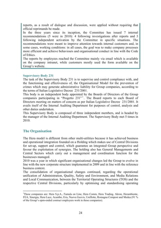 24
reports, as a result of dialogue and discussion, were applied without requiring that
official reprimands be made.
In the three years since its inception, the Committee has issued 7 internal
recommendations (5 were in 2010): 4 following investigations after reports and 3
following independent activation by the Committee in specific situations. The
recommendations were meant to improve attention towards internal customers and, in
some cases, working conditions: in all cases, the goal was to make company processes
more efficient and achieve behaviours and organisational conduct in line with the Code
of Ethics.
The reports by employees reached the Committee mainly via email which is available
on the company intranet, while customers mostly used the form available on the
Group’s website.
Supervisory Body 231
The task of the Supervisory Body 231 is to supervise and control compliance with, and
the functioning and effectiveness of, the Organisational Model for the prevention of
crimes which may generate administrative liability for Group companies, according to
the terms of Italian Legislative Decree 231/2001.
This body is an independent body appointed by the Boards of Directors of the Group
companies participating in “Progetto 231”1
. The Board reports to each Board of
Directors meeting on matters of concern as per Italian Legislative Decree 231/2001. It
avails itself of the Internal Auditing Department for purposes of control, analysis and
other duties undertaken.
This Supervisory Body is composed of three independent members, and is headed by
the manager of the Internal Auditing Department. The Supervisory Body met 5 times in
2010.
The Organisation
The Hera model is different from other multi-utilities because it has achieved business
and operational integration founded on a Holding which makes use of Central Divisions
for set-up, support and control, which guarantee an integrated Group perspective and
favour the exploitation of synergies. The holding also has General Managements and
Central Sectors which carry out a management and coordination function for the
businesses managed.
2010 was a year in which significant organisational changes led the Group to evolve in
line with the new corporate structure implemented in 2009 and in line with the reference
business context.
The consolidation of organisational changes continued, regarding the operational
unification of Administration, Quality, Safety and Environment, and Media Relations
and Local Communication, between the Territorial Operating Structures (TOS) and the
respective Central Divisions, particularly by optimising and standardising operating
1
These companies are: Hera S.p.A., Famula on Line, Hera Comm, Hera Trading, Akron, Herambiente,
FEA, Sinergia, Hera Luce, Acantho, Eris, Nuova Geovis, Uniflotte, Romagna Compost and Medea (91 %
of the Group’s open-ended contract employees work in these companies).
 
