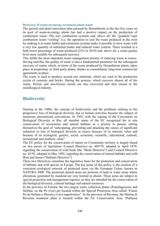 246
Recovery of waste-to-energy treatment plant waste
The growth and plant renovation plan pursued by Herambiente in the last five years on
its pool of waste-to-energy plants has had a positive impact on the production of
combustion waste. The new combustion systems and, above all, the “gondola”-type
combustion waste “cooling” (i.e. the operation to cool the waste produced in the oven
by soaking it in water baths) and extraction systems make it possible to have waste with
a very low quantity of unburned matter and reduced water content. These resulted in a
both lower percentage of waste produced (22% in 2010) and, above all, a waste quality
level more suitable for subsequent recovery.
This fulfils the most important waste management priority of reducing waste at source.
Having said this, the quality of waste is also a fundamental parameter for the subsequent
recovery of matter which, in terms of the waste produced by Herambiente plants, takes
place in proprietary or third party plants, thanks to consolidated, long-term commercial
agreements in place.
The waste is used to produce second raw materials, which are used in the production
cycles of concrete and bricks. During the process, which recovers almost all of the
waste, ferrous and non-ferrous metals are also recovered and then reused in the
metallurgical industry.
Biodiversity
Starting in the 1980s, the concept of biodiversity and the problems relating to the
progressive loss of biological diversity due to human activities became the subject of
numerous international conventions. In 1992, with the signing of the Convention on
Biological Diversity in Rio, all member states of the EC recognised the in situ
conservation of ecosystems and natural habitats as a priority to pursue, setting
themselves the goal of “anticipating, preventing and attacking the causes of significant
reduction or loss of biological diversity at source because of its intrinsic value and
because of its ecological, genetic, social, economic, scientific, educational, cultural,
recreational and aesthetic value”.
The EU policy for the conservation of nature on Community territory is largely based
on two pieces of legislation: Council Directive no. 409/79, adopted in April 1979,
regarding the conservation of wild birds (the “Birds Directive”) and Council Directive
no. 43/92, adopted in May 1992, regarding the conservation of natural habitats and wild
flora and fauna (“Habitats Directive”).
These two Directives constitute the legislative basis for the protection and conservation
of habitats and wild species in Europe. The key point of this policy is the creation of a
consistent ecological network of protected areas via the European Union, known as
NATURA 2000. The protected natural areas are portions of land or water areas where
alterations generated by mankind are very limited or absent. These areas are subject to
special projection and management regimes, as they are intended for the conservation of
the biological diversity, cultural heritage and natural resources.
In the province of Ferrara, the two largest water collection plants (Pontelagoscuro and
Stellata, on the Po river) are located within the Special Protection Area called “Fiume
Po da Stellata a Mesola e Cavo napoleonico”. In the province of Ravenna, the Marina di
Ravenna treatment plant is located within the EU Conservation Area “Piallassa
 