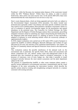 247
Piombone”, while the Ravenna city treatment plant disposes of the wastewater treated
within the SPA “Piallassa Baiona”. Within these two plants, in order to protect
biodiversity, Hera carries out acute toxicity tests. In the period 2005-2010, these tests
demonstrated that the water disposed of was not toxic in any way.
Hera’s waste disposal plants, which are being upgraded and newly built, are subject to
the Environmental Impact Assessment (EIA) procedure. For plants located near
protected areas (generally within 5 km distance and when specific conditions exist that
may result in even a limited impact), Hera performs a Incidence Assessment, which is a
sort of evaluation of specific environmental impact for the peculiarities and natural
abundance in the protected areas. The Councillor for Cultural Heritage, the Parks
Department and the Region of Emilia Romagna analyse these assessments, prescribing
mitigation measures aimed at containing any impact and protecting the biodiversity of
the indigenous plant and animal species (i.e. planting of species of trees and bushes,
adoption of measures to avoid attracting animals which are excessively sythropic or
opportunistically trophic).
In 2010, impact evaluations were carried out on SCI and/or SPA as part of projects to
expand the landfills at Galliera (Bologna), Baricella (Bologna) and Voltana di Lugo
(Ravenna) In all cases, the outcome of the evaluations demonstrated a “low impact” on
the Sites of Community Interest and Special Protection Areas closest to the intervention
areas.
This evaluations analyse the possible interference of the planned work on the
environment and, in particular, the specific biotic (flora, fauna and ecosystems) and
abiotic components (air, soil, subsoil, surface water and underground water) in the
protected area; also examined are aspects related to ecological connections, i.e. the
presence of waterways, rows of trees, hedges etc., that make it possible to install
ecological networks between the most natural ecosystems and the plant department
subject to the work.
The projects to expand/develop landfills or other waste treatment plants contain a
specific section dedicated to environmental renovation, renaturalisation and the visual
mitigation of the areas surrounding the intervention location, which describe the
specific actions aimed at creating and strengthening ecological networks in a manner
consistent with existing networks.
 