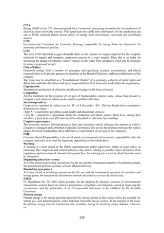 249
CIP 6
Ruling 6/1992 of the CIP (Interministerial Price Committee) concerning incentives for the production of
electricity from renewable sources. This determined the tariffs and contributions for the production and
sale to ENEL (national electric power utility) of energy from conventional, renewable and assimilated
sources.
CIPE
Interministerial Committee for Economic Planning, responsible for laying down the framework for
economic and financial policies.
COD
The term COD (chemical oxygen demand) refers to the amount of oxygen required for the complete
oxidation of organic and inorganic compounds present in a water sample. Thus, this is an index for
measuring the degree of pollution, mainly organic, in the water from substances which can be oxidized.
Its value is expressed in mg/l.
Code of Ethics
Document setting forth a number of principles and specifying conduct, commitments and ethical
responsibilities to be put into practice by members of the Board of Directors, staff and collaborators of the
company.
The Code may be described as a “Constitutional Charter” of a company, a charter of moral rights and
duties that establishes the ethical and social responsibilities of all those who work within the organisation.
Cogeneration
Simultaneous production of electricity and thermal energy (in the form of steam).
Composting
Aerobic treatment (in the presence of oxygen) of biodegradable organic waste, whose final product is
compost, a soil improver, which can be used in vegetable cultivation.
Social cooperatives
Cooperatives regulated by Italian Law no. 381 of 8 November 1991. This law breaks these cooperatives
down into two types:
- type A = cooperatives providing social, health and educational services;
- type B = cooperatives operational within the production and labour sectors which have, among their
members, a level of at least 30% who are differently-abled or otherwise face hardship.
Corporate governance
The processes, policies, habitual practices, laws and institutions which influence the manner in which a
company is managed and controlled. Corporate Governance also covers the relations between the various
players involved (stakeholders, those who have a vested interest of any type in the company).
CSR
Corporate Social Responsibility is the set of social, environmental and economic responsibilities that the
company must take on to meet the legitimate expectations of its stakeholders.
Warning
A warning is a deed issued by the Public Administration and/or supervisory bodies in cases where, in
exercising their inspection and control activities, they detect existing or possible future deviations from
regulations and provisions of national and regional law: the warning sets a term by which breaches must
be eliminated.
Dispatching (electricity sector)
Activities aimed at providing instructions for the use and the coordinated operation of production plants,
the transmission grid and auxiliary services (Bersani Decree).
Dispatching (gas sector)
Activities aimed at providing instructions for the use and the coordinated operation of extraction and
storage plants, the transport and distribution network and auxiliary services (Letta Decree).
EMAS
EU Regulation No. 761/2001 which provides for the adoption by business concerns of environmental
management systems based on policies, programmes, procedures and objectives aimed at improving the
environment, and the publication of an Environmental Statement, to be validated by the Ecoaudit
Committee.
Primary energy
Primary energy is the energy potential presented by energy carriers in their natural form, for example oil,
natural gas, coal, natural uranium, water and other renewable energy sources. In the majority of the cases,
the primary energy must be transformed into secondary energy in electricity power stations, refineries,
etc.
 