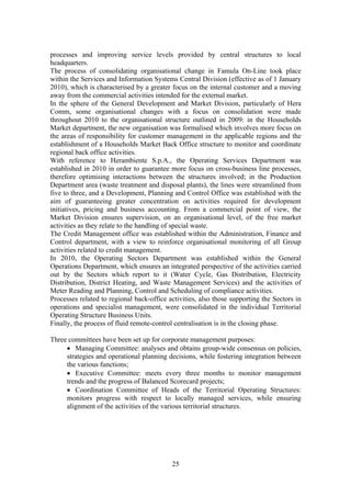 25
processes and improving service levels provided by central structures to local
headquarters.
The process of consolidating organisational change in Famula On-Line took place
within the Services and Information Systems Central Division (effective as of 1 January
2010), which is characterised by a greater focus on the internal customer and a moving
away from the commercial activities intended for the external market.
In the sphere of the General Development and Market Division, particularly of Hera
Comm, some organisational changes with a focus on consolidation were made
throughout 2010 to the organisational structure outlined in 2009: in the Households
Market department, the new organisation was formalised which involves more focus on
the areas of responsibility for customer management in the applicable regions and the
establishment of a Households Market Back Office structure to monitor and coordinate
regional back office activities.
With reference to Herambiente S.p.A., the Operating Services Department was
established in 2010 in order to guarantee more focus on cross-business line processes,
therefore optimising interactions between the structures involved; in the Production
Department area (waste treatment and disposal plants), the lines were streamlined from
five to three, and a Development, Planning and Control Office was established with the
aim of guaranteeing greater concentration on activities required for development
initiatives, pricing and business accounting. From a commercial point of view, the
Market Division ensures supervision, on an organisational level, of the free market
activities as they relate to the handling of special waste.
The Credit Management office was established within the Administration, Finance and
Control department, with a view to reinforce organisational monitoring of all Group
activities related to credit management.
In 2010, the Operating Sectors Department was established within the General
Operations Department, which ensures an integrated perspective of the activities carried
out by the Sectors which report to it (Water Cycle, Gas Distribution, Electricity
Distribution, District Heating, and Waste Management Services) and the activities of
Meter Reading and Planning, Control and Scheduling of compliance activities.
Processes related to regional back-office activities, also those supporting the Sectors in
operations and specialist management, were consolidated in the individual Territorial
Operating Structure Business Units.
Finally, the process of fluid remote-control centralisation is in the closing phase.
Three committees have been set up for corporate management purposes:
• Managing Committee: analyses and obtains group-wide consensus on policies,
strategies and operational planning decisions, while fostering integration between
the various functions;
• Executive Committee: meets every three months to monitor management
trends and the progress of Balanced Scorecard projects;
• Coordination Committee of Heads of the Territorial Operating Structures:
monitors progress with respect to locally managed services, while ensuring
alignment of the activities of the various territorial structures.
 