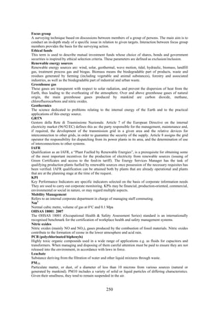 250
Focus group
A surveying technique based on discussions between members of a group of persons. The main aim is to
conduct an in-depth study of a specific issue in relation to given targets. Interaction between focus group
members provides the basis for the surveying action.
Ethical funds
This term is used to describe mutual investment funds whose choice of shares, bonds and government
securities is inspired by ethical selection criteria. These parameters are defined as exclusion/inclusion.
Renewable energy sources
Renewable energy sources are: wind, solar, geothermal, wave motion, tidal, hydraulic, biomass, landfill
gas, treatment process gas and biogas. Biomass means the biodegradable part of products, waste and
residues generated by farming (including vegetable and animal substances), forestry and associated
industries, as well as the biodegradable part of industrial and urban waste.
Greenhouse gas
These gases are transparent with respect to solar radiation, and prevent the dispersion of heat from the
Earth, thus leading to the overheating of the atmosphere. Over and above greenhouse gases of natural
origin, the main greenhouse gases produced by mankind are carbon dioxide, methane,
chlorofluorocarbons and nitric oxides.
Geothermics
The science dedicated to problems relating to the internal energy of the Earth and to the practical
applications of this energy source.
GRTN
Gestore della Rete di Trasmissione Nazionale. Article 7 of the European Directive on the internal
electricity market (96/92/EC) defines this as: the party responsible for the management, maintenance and,
if required, the development of the transmission grid in a given area and the relative devices for
interconnection to other grids, in order to guarantee the security of the supply. Article 8 assigns the grid
operator the responsibility for dispatching from its power plants in its area, and the determination of use
of interconnections to other systems.
IAFR
Qualification as an IAFR, a “Plant Fuelled by Renewable Energies”, is a prerequisite for obtaining some
of the most important incentives for the production of electricity from renewable sources (issuing of
Green Certificates and access to the feed-in tariff). The Energy Services Manager has the task of
qualifying production plants fuelled by renewable sources once possession of the necessary requisites has
been verified. IAFR qualification can be attained both by plants that are already operational and plants
that are at the planning stage at the time of the request.
KPI
Key Performance Indicators are specific indicators selected on the basis of corporate information needs
They are used to carry out corporate monitoring. KPIs may be financial, production-oriented, commercial,
environmental or social in nature, or may regard multiple aspects.
Mobility Management
Refers to an internal corporate department in charge of managing staff commuting.
Nm3
Normal cubic metre, volume of gas at 0°C and 0.1 Mpa
OHSAS 18001: 2007
The OHSAS 18001 (Occupational Health & Safety Assessment Series) standard is an internationally
recognised benchmark for the certification of workplace health and safety management systems.
Nitric oxides
Nitric oxides (mainly NO and NO2), gases produced by the combustion of fossil materials. Nitric oxides
contribute to the formation of ozone in the lower atmosphere and acid rain.
PCB (polychlorinated biphenyls)
Highly toxic organic compounds used in a wide range of applications e.g. as fluids for capacitors and
transformers. When managing and disposing of them careful attention must be paid to ensure they are not
released into the environment, in accordance with laws in force.
Leachate
Substance deriving from the filtration of water and other liquid mixtures through waste.
PM10
Particulate matter, or dust, of a diameter of less than 10 microns from various sources (natural or
generated by mankind). PM10 includes a variety of solid or liquid particles of differing characteristics.
Given their smallness, they tend to remain suspended in the air.
 