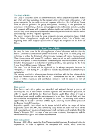 28
The Code of Ethics
The Code of Ethics lays down the commitments and ethical responsibilities to be met as
part of all activities undertaken by the managers, the workforce and collaborators of all
group companies for the achievement of corporate objectives. Hera's Code of Ethics
aims to provide guidance for group management according to the principles of
compliance with the law, a fair and correct approach to professional activities, quality
and economic efficiency with respect to relations inside and outside the group, so that
conduct may be of unequivocally conducive to meeting the needs of stakeholders and to
consolidating a positive corporate reputation.
The supply contracts drawn up by group companies include termination clauses linked
to the failure of suppliers to comply with the principles of the Code of Ethics, and,
beginning from 2006, supplier qualification is subject to acceptance of the Code of
Ethics.
A “living” Code of Ethics
In 2010, the three years for the pilot application of the Code ended and therefore the
Ethics Committee coordinated an update verification. In July 2010, the work group was
re-formed to update the document, which included managers of various business areas.
Then, focus groups with around 50 employees were carried out and a dedicated email
account was opened to receive comments from employees. The new document, which is
therefore the product of a participative updating method, was approved by the Hera
S.p.A. Board of Directors on 26 January 2011.
The new Code of Ethics will be approved by the Group companies involved in
"Progetto 231” and, during 2011, its approval will also be planned in all of the Group’s
subsidiaries.
The training provided to all employees through AlfabEtico with the first edition of the
code will continue for each new hire in 2011. Furthermore, also in 2011, additional
Code of Ethics awareness and distribution initiatives will be carried out for all
employees.
Risk analysis
Risk factors and critical points are identified and weighed through a process of
assessing the risk of the Group’s business segments and infrastructure processes, in
order to update and define the three-year Internal Audit Plan which provides a
breakdown based on risk level for each segment to be verified. Internal Audit activities
are focused on the segments with the highest risk levels. The resulting Audit Plan is
approved by the Board of Directors of Hera S.p.A. following receipt of the opinion of
the Internal Control Committee.
Regarding specific risks related to the topics included within the scope of Italian
Legislative Decree 231/2001, the Supervisory Body defines an Audit Plan based on the
risk assessments, any extension to companies which were previously excluded from the
Group’s "Progetto 231", coverage of new processes, regulatory developments and the
extension of the scope of activities of the companies.
Risk management
In January 2004, Hera created the Risk Management & Insurance department within its
organisation, in order to optimise the company's risk profile, adopt pro-active
 