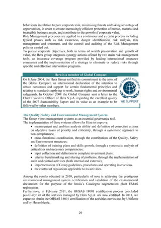 29
behaviours in relation to pure corporate risk, minimising threats and taking advantage of
opportunities, in order to ensure increasingly efficient protection of human, material and
intangible business assets, and contribute to the growth of corporate value.
Risk Management processes are applied in a continuous and circular process including
typical phases such as risk awareness, danger identification, risk analysis, risk
management and treatment, and the control and auditing of the Risk Management
policies carried out.
To pursue corporate objectives, both in terms of wealth preservation and growth of
value, the Hera group integrates synergy actions offered by two main risk management
tools: an insurance coverage program provided by leading international insurance
companies and the implementation of a strategy to eliminate or reduce risks through
specific and effective intervention programs.
Hera is a member of Global Compact
On 8 June 2004, the Hera Group ratified its commitment to the aims of
the Global Compact, an international declaration of the intention to
obtain consensus and support for certain fundamental principles and
relating to standards applying to work, human rights and environmental
safeguards. In October 2008 the Global Compact sent a letter to the
Chief Executive Officer of Hera S.p.A. regarding the excellent quality
of the 2007 Sustainability Report and its value as an example to be
followed by other members.
The Quality, Safety and Environmental Management System
The Group views management systems as an essential governance tool.
The implementation of these systems allows for Hera to improve:
• measurement and problem analysis ability and definition of corrective actions
on objective bases of priority and criticality, through a systematic approach to
non-compliances;
• cross-functional coordination, through the contributions of the Quality, Safety
and Environment structures;
• definition of training plans and skills growth, through a systematic analysis of
criticalities and necessary competencies;
• input collection and definition to complete investment plans;
• internal benchmarking and sharing of problems, through the implementation of
audit and control activities (both internal and external);
• implementation of Group guidelines, procedures and operating instructions.
• the control of regulations applicable to its activities.
Among the results obtained in 2010, particularly of note is achieving the prestigious
environmental management system certification and validation of the environmental
declaration for the purpose of the Imola’s Casalegno cogeneration plant EMAS
registration.
Furthermore, in February 2011, the OHSAS 18001 certification process concluded
positively: all of the services managed by Hera S.p.A. are now certified. In 2011, we
expect to obtain the OHSAS 18001 certification of the activities carried out by Uniflotte
and by Herambiente.
 
