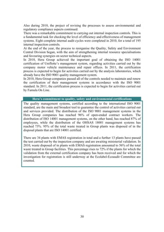 30
Also during 2010, the project of revising the processes to assess environmental and
regulatory compliance aspects continued.
There was a remarkable commitment to carrying out internal inspection controls. This is
a fundamental task for checking the level of efficiency and effectiveness of management
systems. Eight complete internal audit cycles were completed in 2010, for a total of 195
internal inspection controls.
At the end of the year, the process to reorganise the Quality, Safety and Environment
Central Division began, with the aim of strengthening internal resource specialisations
and favouring synergies on sector technical aspects.
In 2010, Hera Group achieved the important goal of obtaining the ISO 14001
certification of Uniflotte’s management system, regarding activities carried out by the
company motor vehicle maintenance and repair offices. In 2011, the certification
process is expected to begin for activities carried out by the analysis laboratories, which
already have the ISO 9001 quality management system.
In 2010, Hera Group companies passed all of the controls needed to maintain and renew
the certification of their management systems in accordance with the ISO 9001
standard. In 2011, the certification process is expected to begin for activities carried out
by Famula On Line.
Hera’s commitment to quality, safety and environmental certifications
The quality management systems, certified according to the international ISO 9001
standard, are the main and broadest tool to guarantee the control of activities carried out
and services provided. The distribution of the ISO 9001 management systems in the
Hera Group companies has reached 96% of open-ended contract workers. The
distribution of ISO 14001 management systems, on the other hand, has reached 87% of
employees, while the distribution of the OHSAS 18001 management systems has
reached 73%. 95% of the total waste treated in Group plants was disposed of in the
disposal plants that are ISO 14001 certified.
There are 34 plants with EMAS registration in total and a further 13 plants have passed
the test carried out by the inspection company and are awaiting ministerial validation. In
2010, waste disposed of in plants with EMAS registration amounted to 56% of the total
waste treated in Group facilities. This percentage rises to 72% if the plants for which the
validation from the external certification company has been received and for which the
investigation for registration is still underway at the Ecolabel-Ecoaudit Committee are
counted.
 