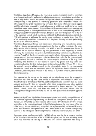 32
The Italian Legislative Decree on the renewable sources regulation involves important
new elements and marks a change in relation to the support organisation applied up to
now in Italy: from a market mechanism through marketable securities (green certificates
corresponding to the portion of electricity produced from renewable sources and
introduced into the grid), we are moving towards a dual layout which involves a support
tariff for electricity produced by small plants and a withdrawal tariff for larger plants
established based on an auction. Both tariffs are differentiated based on technology and
size. The obligation to cancel green certificates, as well as the corresponding portion of
energy produced from renewable sources, decreases until cancelling itself out at the end
of the transition period, which should end within 2012. During the transition period, the
GSE will continue to withdraw the surplus green certificates at a value lower than 22%
of the previously established value (until 2015 for plants that may become operative by
the end of the transition period).
The Italian Legislative Decree also incorporates interesting new elements into energy
efficiency incentives (extending the duration of the right to white certificates for larger
projects) and district heating networks, for which a specific support contribution is
expected. In the version approved by the government in the beginning of March
following the examination for opinion by the Parliamentary Commissions, of note is the
essential "block" of the direct incentive schemes for photovoltaic energy (known as the
energy account); due to the emergence of costs deemed excessive for the system overall,
the government decided to terminate the current support scheme as of 31 May 2011,
postponing the definition of the incentive received by plants that may enter into
operations after that day to a further decree to be implemented by 30 April 2011. Given
the strongly negative effects caused in the photovoltaic sector by an unexpected
intervention (which was not, moreover, part of the legislative decree submitted to the
Chambers), at least a partial revision of the "block" is expected; however, at the moment
it is not assessable.
The approval of the decree on the design of gas distribution areas for competitive
procedures set forth by the Letta decree is significant: the number of areas was
definitively set at 177 (higher than the AEEG indications and also more than the initial
amounts proposed by the government), while their composition and other detailed
regulations for carrying out tenders were postponed to further decrees. The “areas
decree”, which, inter alia, sets forth the block of individual tenders that the
Municipalities may possibly institute, has not yet been published at this report approval
date.
Among the significant regulations in this regard, please note, finally, the publication of
the expected regulation implementing the reform of local public services (23 bis of
Italian Law 133/2008) and the Ministry of Economic Development directive which,
responding to the commitment made before Parliament during the conversion of the so-
called energy decree, definitively recognises the rights acquired by renewable source
plants which entered into operation in 2007, which were in the situation of regulatory
lack due to the subsequent reforms implemented by financial laws for 2007 and 2008.
As regards actual regulatory activities (AEEG), please note that the seven-year mandate
of the Board which came into office in 2003 has expired, and the new Authority, made
up of five members set forth by the Marzano law, shall be appointed. The delay in
 