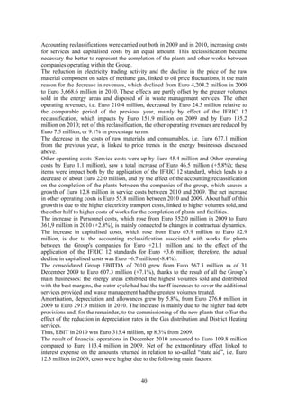 40
Accounting reclassifications were carried out both in 2009 and in 2010, increasing costs
for services and capitalised costs by an equal amount. This reclassification became
necessary the better to represent the completion of the plants and other works between
companies operating within the Group.
The reduction in electricity trading activity and the decline in the price of the raw
material component on sales of methane gas, linked to oil price fluctuations, it the main
reason for the decrease in revenues, which declined from Euro 4,204.2 million in 2009
to Euro 3,668.6 million in 2010. These effects are partly offset by the greater volumes
sold in the energy areas and disposed of in waste management services. The other
operating revenues, i.e. Euro 210.4 million, decreased by Euro 24.3 million relative to
the comparable period of the previous year, mainly by effect of the IFRIC 12
reclassification, which impacts by Euro 151.9 million on 2009 and by Euro 135.2
million on 2010; net of this reclassification, the other operating revenues are reduced by
Euro 7.5 million, or 9.1% in percentage terms.
The decrease in the costs of raw materials and consumables, i.e. Euro 637.1 million
from the previous year, is linked to price trends in the energy businesses discussed
above.
Other operating costs (Service costs were up by Euro 45.4 million and Other operating
costs by Euro 1.1 million), saw a total increase of Euro 46.5 million (+5.8%); these
items were impact both by the application of the IFRIC 12 standard, which leads to a
decrease of about Euro 22.0 million, and by the effect of the accounting reclassification
on the completion of the plants between the companies of the group, which causes a
growth of Euro 12.8 million in service costs between 2010 and 2009. The net increase
in other operating costs is Euro 55.8 million between 2010 and 2009. About half of this
growth is due to the higher electricity transport costs, linked to higher volumes sold, and
the other half to higher costs of works for the completion of plants and facilities.
The increase in Personnel costs, which rose from Euro 352.0 million in 2009 to Euro
361,9 million in 2010 (+2.8%), is mainly connected to changes in contractual dynamics.
The increase in capitalised costs, which rose from Euro 63.9 million to Euro 82.9
million, is due to the accounting reclassification associated with works for plants
between the Group's companies for Euro +21.1 million and to the effect of the
application of the IFRIC 12 standards for Euro +3.6 million; therefore, the actual
decline in capitalised costs was Euro –6.7 million (-8.4%).
The consolidated Group EBITDA of 2010 grew from Euro 567.3 million as of 31
December 2009 to Euro 607.3 million (+7.1%), thanks to the result of all the Group’s
main businesses: the energy areas exhibited the highest volumes sold and distributed
with the best margins, the water cycle had had the tariff increases to cover the additional
services provided and waste management had the greatest volumes treated.
Amortisation, depreciation and allowances grew by 5.8%, from Euro 276.0 million in
2009 to Euro 291.9 million in 2010. The increase is mainly due to the higher bad debt
provisions and, for the remainder, to the commissioning of the new plants that offset the
effect of the reduction in depreciation rates in the Gas distribution and District Heating
services.
Thus, EBIT in 2010 was Euro 315.4 million, up 8.3% from 2009.
The result of financial operations in December 2010 amounted to Euro 109.8 million
compared to Euro 113.4 million in 2009. Net of the extraordinary effect linked to
interest expense on the amounts returned in relation to so-called “state aid”, i.e. Euro
12.3 million in 2009, costs were higher due to the following main factors:
 